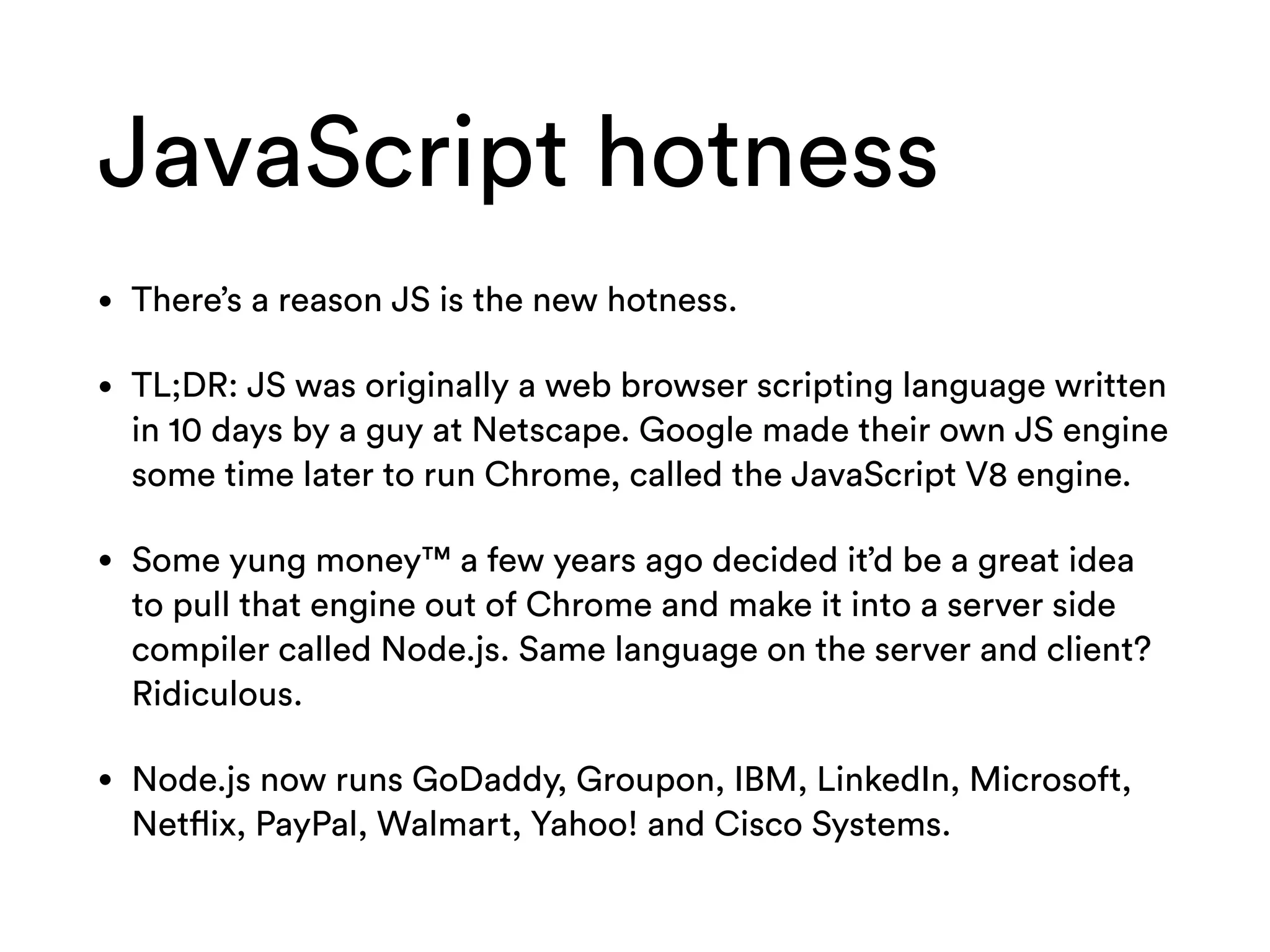JavaScript hotness
• There’s a reason JS is the new hotness.
• TL;DR: JS was originally a web browser scripting language written
in 10 days by a guy at Netscape. Google made their own JS engine
some time later to run Chrome, called the JavaScript V8 engine.
• Some yung money™ a few years ago decided it’d be a great idea
to pull that engine out of Chrome and make it into a server side
compiler called Node.js. Same language on the server and client?
Ridiculous.
• Node.js now runs GoDaddy, Groupon, IBM, LinkedIn, Microsoft,
Netflix, PayPal, Walmart, Yahoo! and Cisco Systems.
 