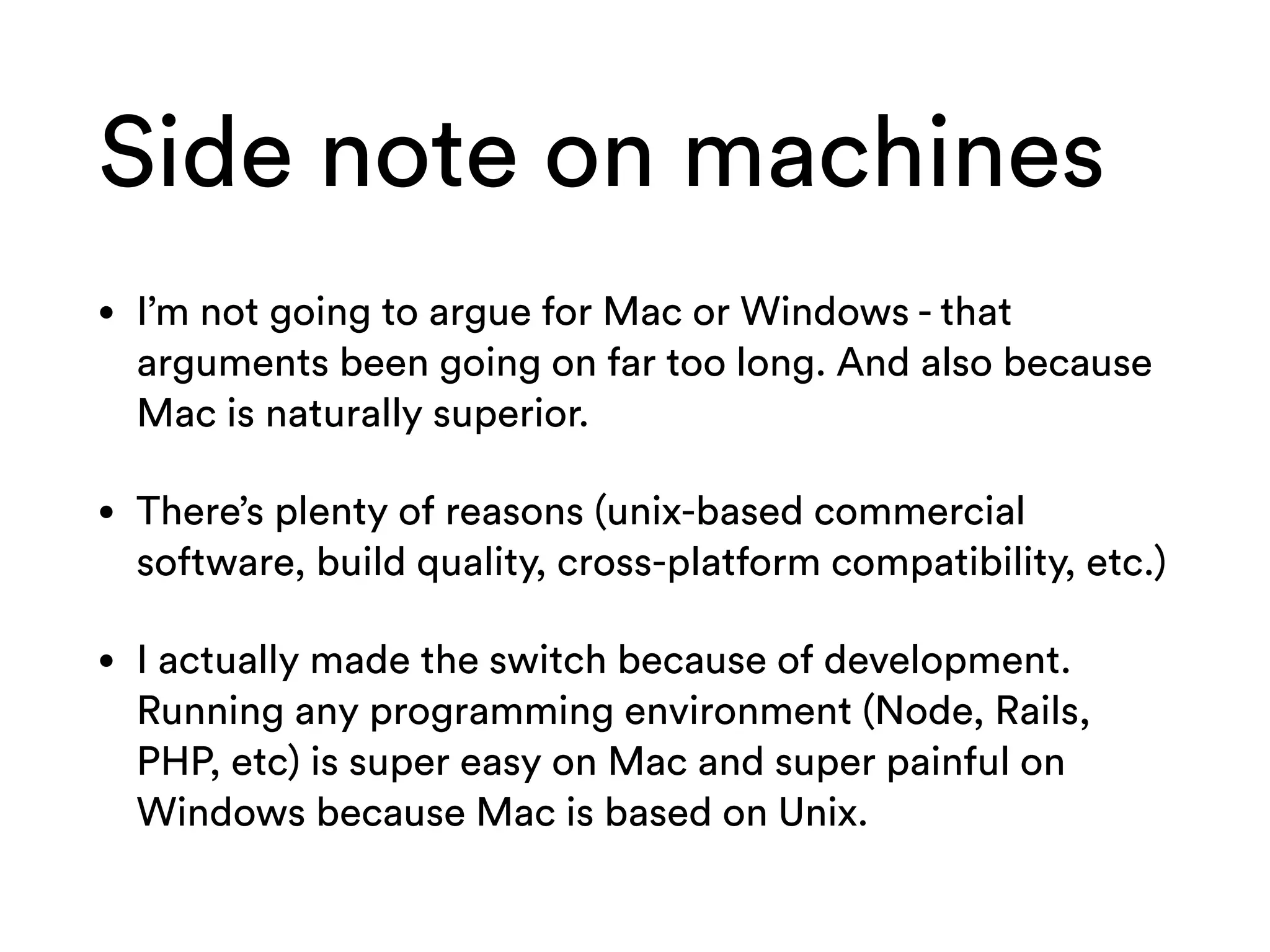 Side note on machines
• I’m not going to argue for Mac or Windows - that
arguments been going on far too long. And also because
Mac is naturally superior.
• There’s plenty of reasons (unix-based commercial
software, build quality, cross-platform compatibility, etc.)
• I actually made the switch because of development.
Running any programming environment (Node, Rails,
PHP, etc) is super easy on Mac and super painful on
Windows because Mac is based on Unix.
 