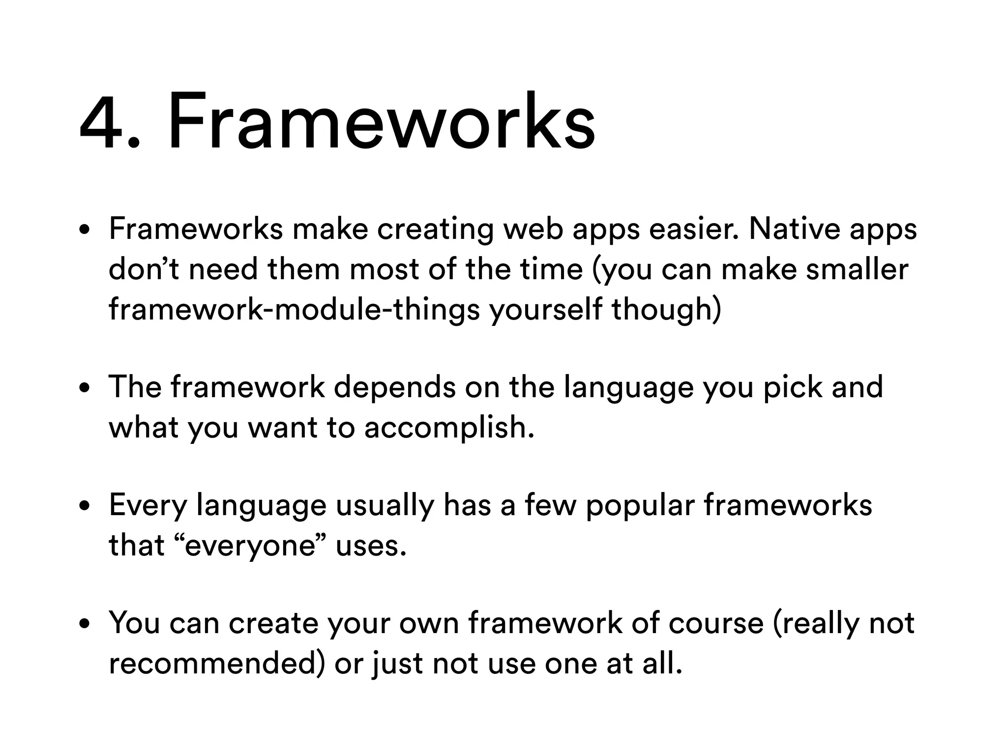 4. Frameworks
• Frameworks make creating web apps easier. Native apps
don’t need them most of the time (you can make smaller
framework-module-things yourself though)
• The framework depends on the language you pick and
what you want to accomplish.
• Every language usually has a few popular frameworks
that “everyone” uses.
• You can create your own framework of course (really not
recommended) or just not use one at all.
 