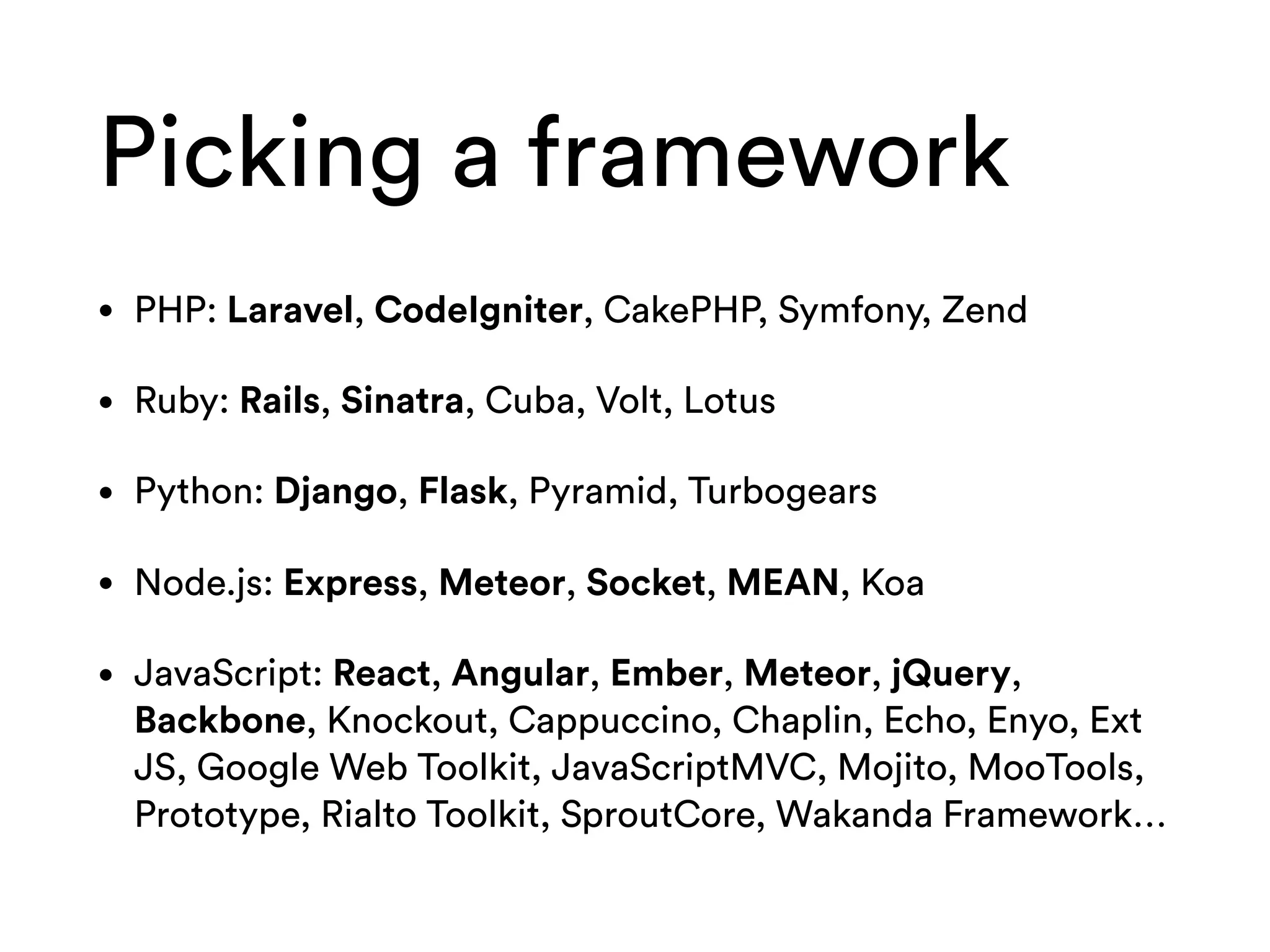 Picking a framework
• PHP: Laravel, CodeIgniter, CakePHP, Symfony, Zend
• Ruby: Rails, Sinatra, Cuba, Volt, Lotus
• Python: Django, Flask, Pyramid, Turbogears
• Node.js: Express, Meteor, Socket, MEAN, Koa
• JavaScript: React, Angular, Ember, Meteor, jQuery,
Backbone, Knockout, Cappuccino, Chaplin, Echo, Enyo, Ext
JS, Google Web Toolkit, JavaScriptMVC, Mojito, MooTools,
Prototype, Rialto Toolkit, SproutCore, Wakanda Framework…
 