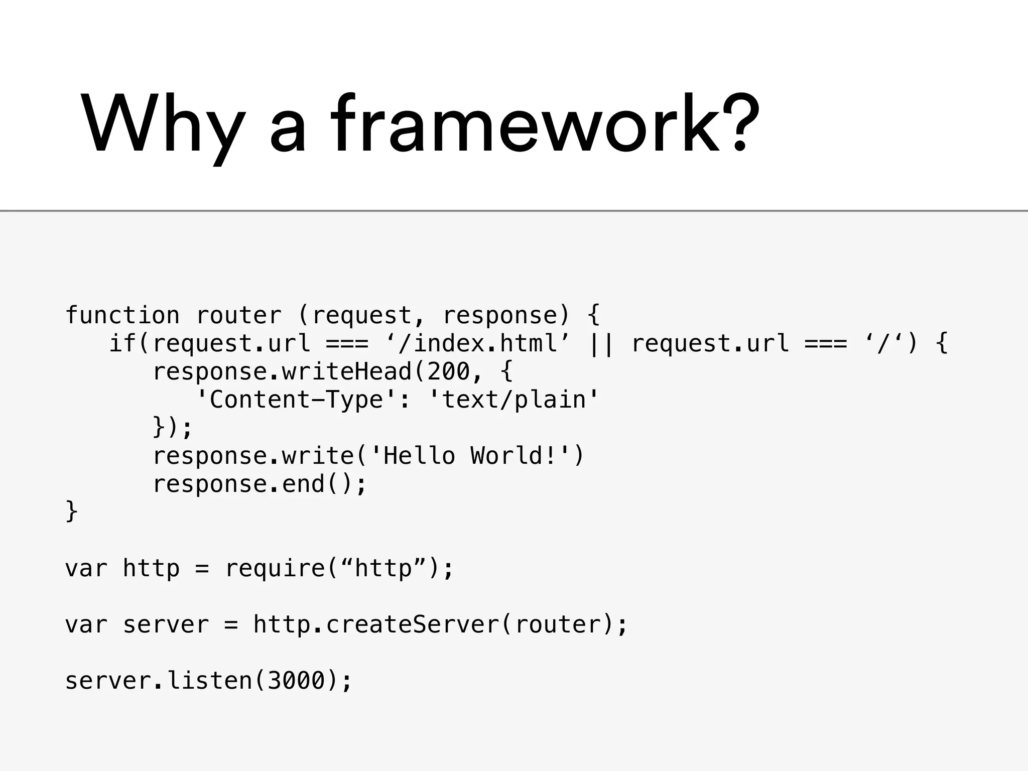 Why a framework?
function router (request, response) {
if(request.url === ‘/index.html’ || request.url === ‘/‘) {
response.writeHead(200, {
'Content-Type': 'text/plain'
});
response.write('Hello World!')
response.end();
}
var http = require(“http”);
var server = http.createServer(router);
server.listen(3000);
 