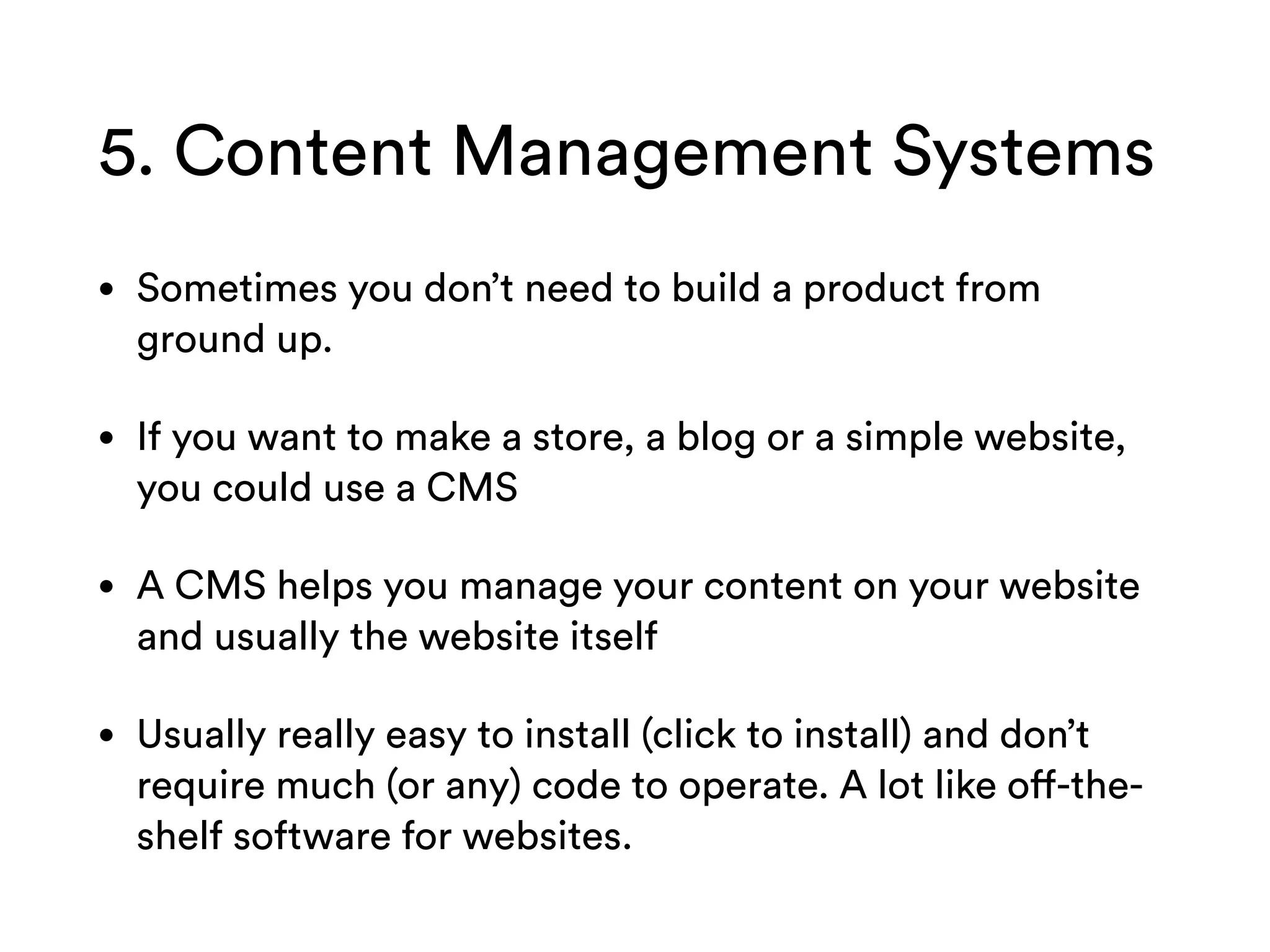 5. Content Management Systems
• Sometimes you don’t need to build a product from
ground up.
• If you want to make a store, a blog or a simple website,
you could use a CMS
• A CMS helps you manage your content on your website
and usually the website itself
• Usually really easy to install (click to install) and don’t
require much (or any) code to operate. A lot like off-the-
shelf software for websites.
 
