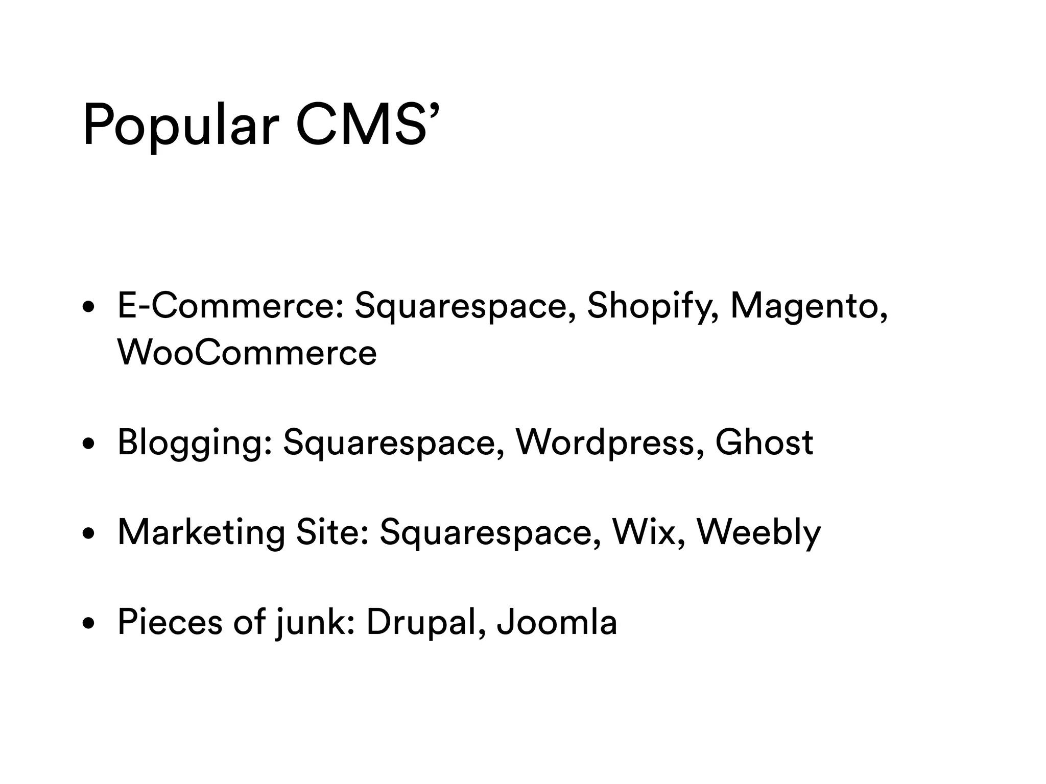 Popular CMS’
• E-Commerce: Squarespace, Shopify, Magento,
WooCommerce
• Blogging: Squarespace, Wordpress, Ghost
• Marketing Site: Squarespace, Wix, Weebly
• Pieces of junk: Drupal, Joomla
 