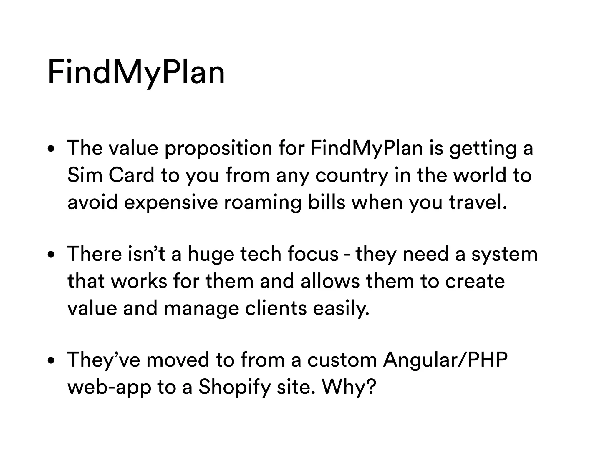 FindMyPlan
• The value proposition for FindMyPlan is getting a
Sim Card to you from any country in the world to
avoid expensive roaming bills when you travel.
• There isn’t a huge tech focus - they need a system
that works for them and allows them to create
value and manage clients easily.
• They’ve moved to from a custom Angular/PHP
web-app to a Shopify site. Why?
 