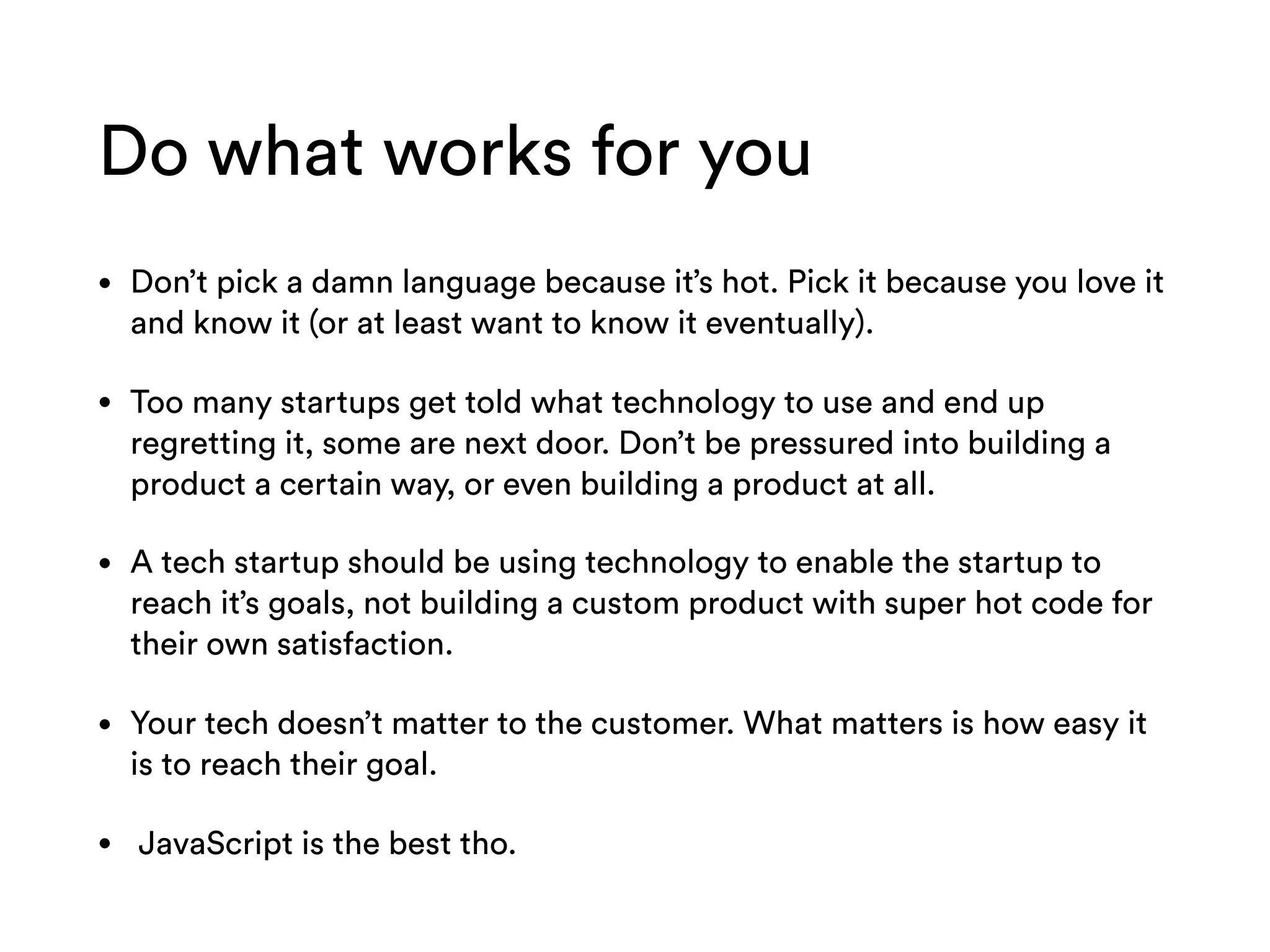 Do what works for you
• Don’t pick a damn language because it’s hot. Pick it because you love it
and know it (or at least want to know it eventually).
• Too many startups get told what technology to use and end up
regretting it, some are next door. Don’t be pressured into building a
product a certain way, or even building a product at all.
• A tech startup should be using technology to enable the startup to
reach it’s goals, not building a custom product with super hot code for
their own satisfaction.
• Your tech doesn’t matter to the customer. What matters is how easy it
is to reach their goal.
• JavaScript is the best tho.
 