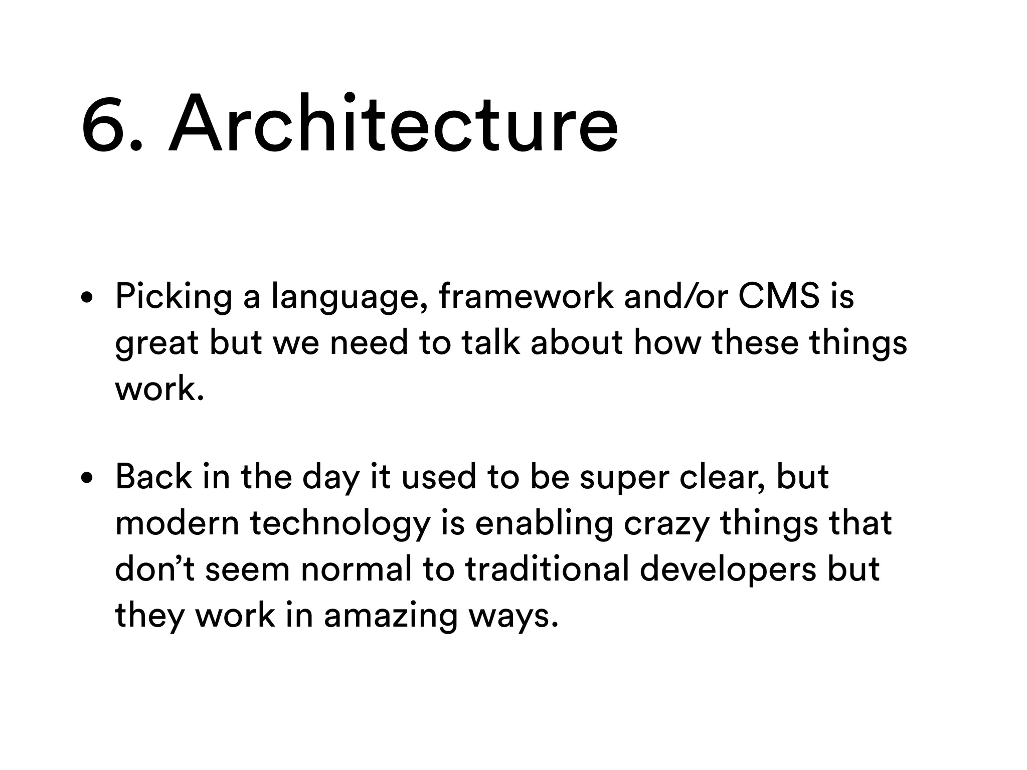 6. Architecture
• Picking a language, framework and/or CMS is
great but we need to talk about how these things
work.
• Back in the day it used to be super clear, but
modern technology is enabling crazy things that
don’t seem normal to traditional developers but
they work in amazing ways.
 