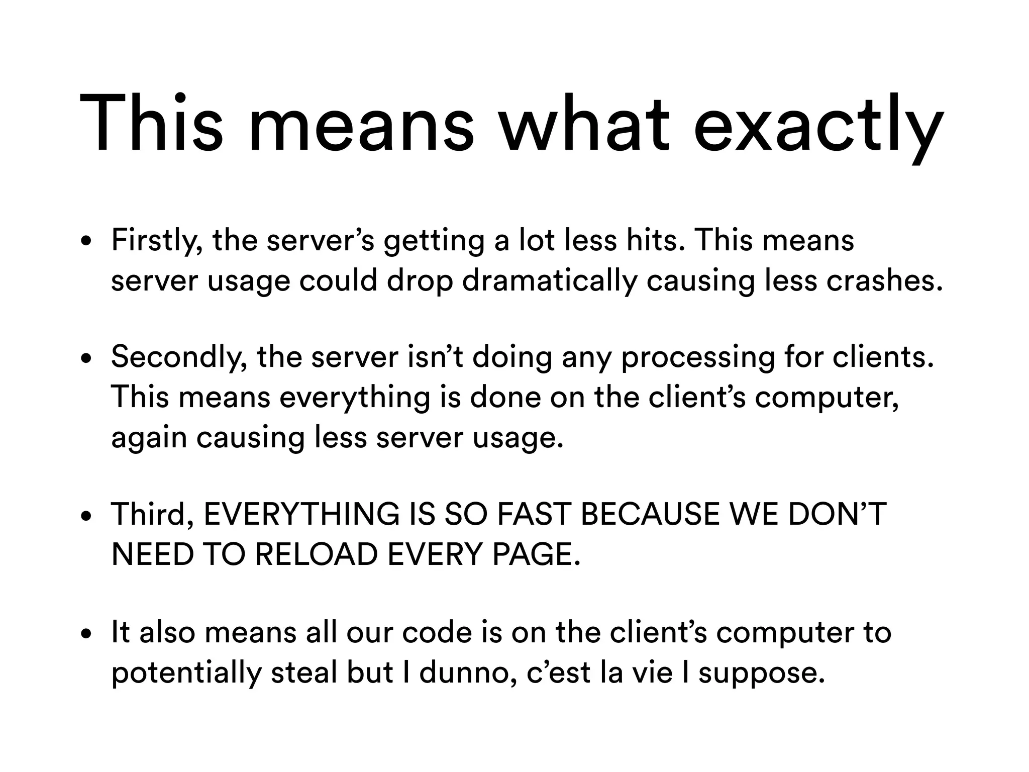 This means what exactly
• Firstly, the server’s getting a lot less hits. This means
server usage could drop dramatically causing less crashes.
• Secondly, the server isn’t doing any processing for clients.
This means everything is done on the client’s computer,
again causing less server usage.
• Third, EVERYTHING IS SO FAST BECAUSE WE DON’T
NEED TO RELOAD EVERY PAGE.
• It also means all our code is on the client’s computer to
potentially steal but I dunno, c’est la vie I suppose.
 