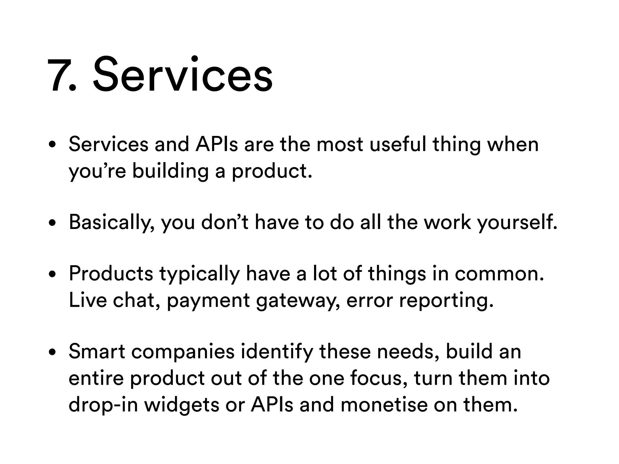 7. Services
• Services and APIs are the most useful thing when
you’re building a product.
• Basically, you don’t have to do all the work yourself.
• Products typically have a lot of things in common.
Live chat, payment gateway, error reporting.
• Smart companies identify these needs, build an
entire product out of the one focus, turn them into
drop-in widgets or APIs and monetise on them.
 