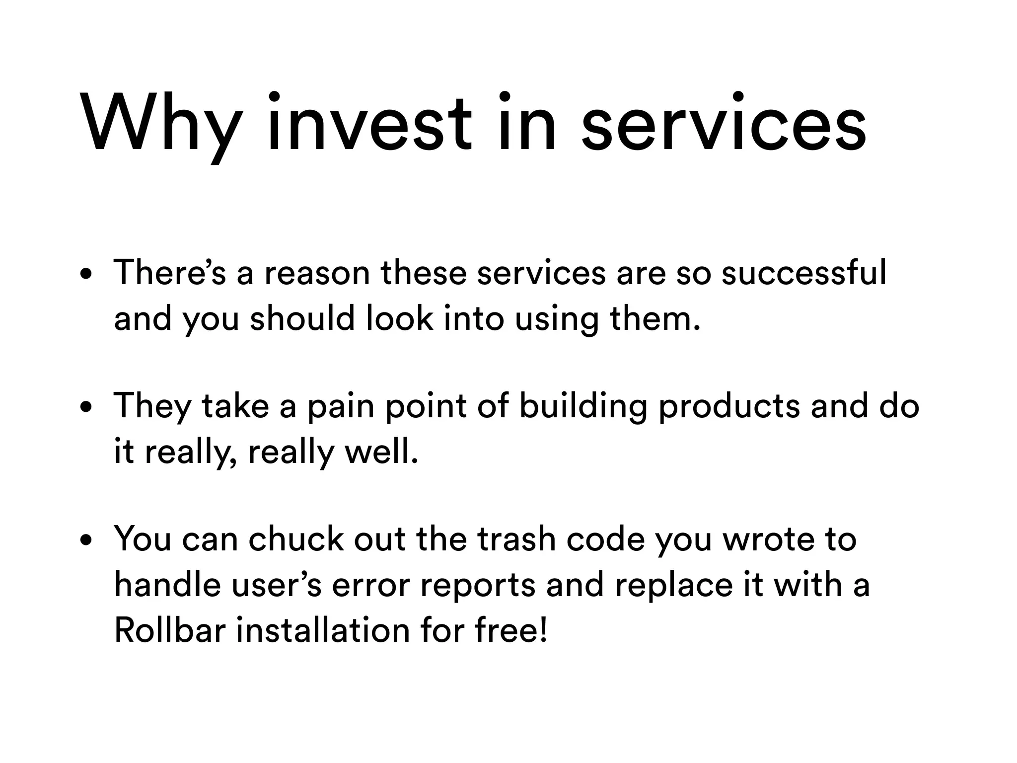 Why invest in services
• There’s a reason these services are so successful
and you should look into using them.
• They take a pain point of building products and do
it really, really well.
• You can chuck out the trash code you wrote to
handle user’s error reports and replace it with a
Rollbar installation for free!
 