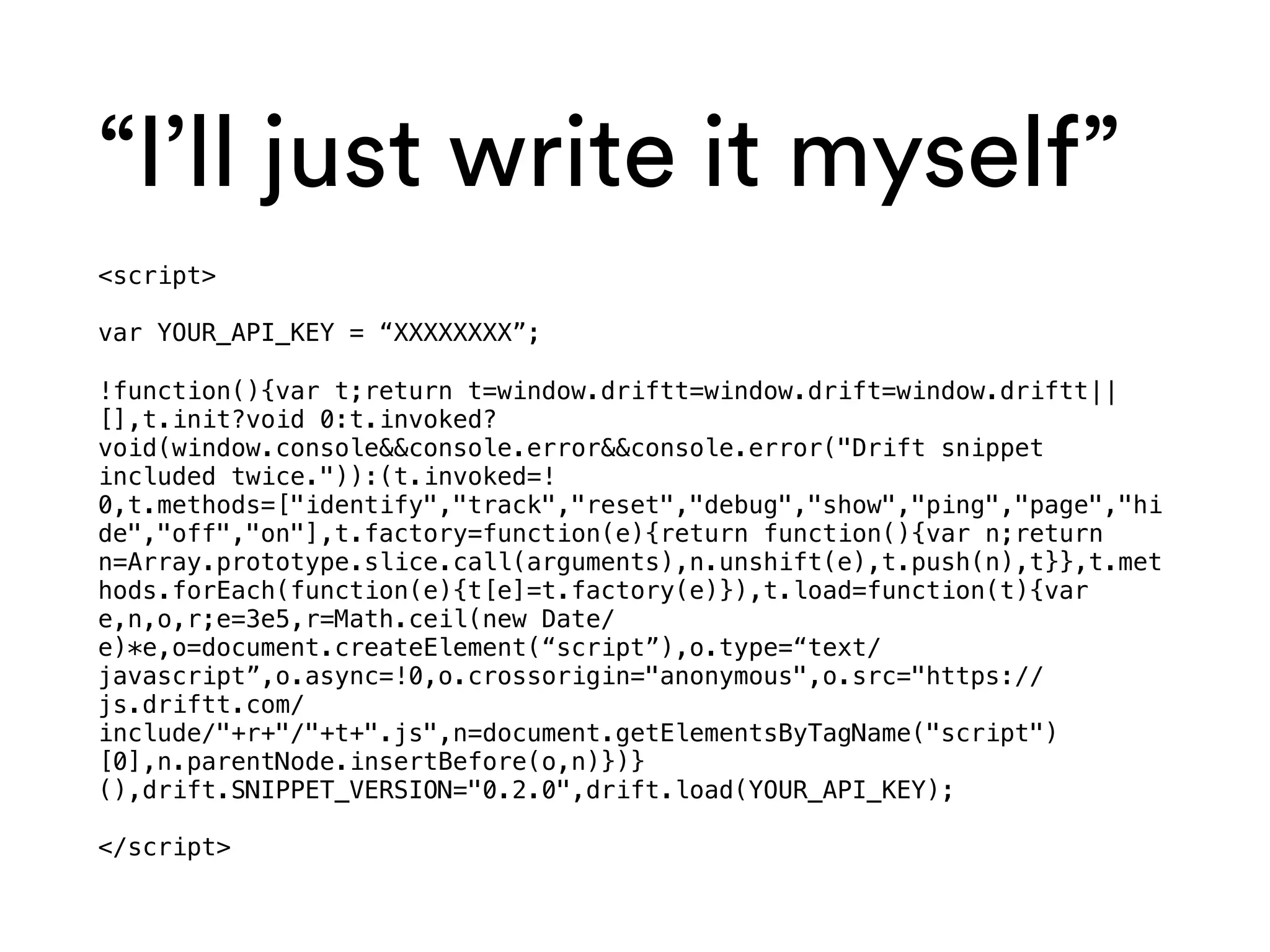 “I’ll just write it myself”
<script>
var YOUR_API_KEY = “XXXXXXXX”;
!function(){var t;return t=window.driftt=window.drift=window.driftt||
[],t.init?void 0:t.invoked?
void(window.console&&console.error&&console.error("Drift snippet
included twice.")):(t.invoked=!
0,t.methods=["identify","track","reset","debug","show","ping","page","hi
de","off","on"],t.factory=function(e){return function(){var n;return
n=Array.prototype.slice.call(arguments),n.unshift(e),t.push(n),t}},t.met
hods.forEach(function(e){t[e]=t.factory(e)}),t.load=function(t){var
e,n,o,r;e=3e5,r=Math.ceil(new Date/
e)*e,o=document.createElement(“script”),o.type=“text/
javascript”,o.async=!0,o.crossorigin="anonymous",o.src="https://
js.driftt.com/
include/"+r+"/"+t+".js",n=document.getElementsByTagName("script")
[0],n.parentNode.insertBefore(o,n)})}
(),drift.SNIPPET_VERSION="0.2.0",drift.load(YOUR_API_KEY);
</script>
 