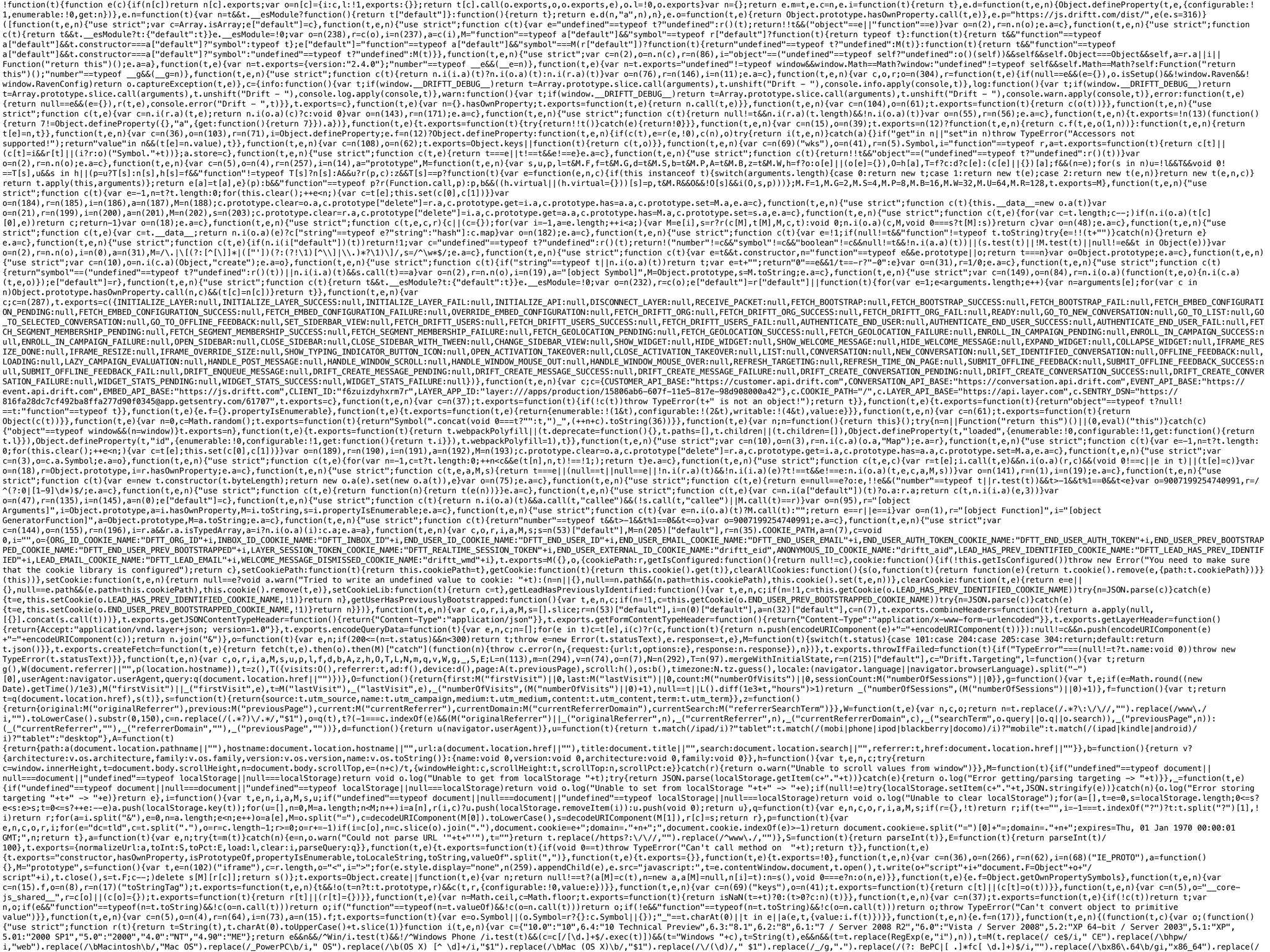 !function(t){function e(c){if(n[c])return n[c].exports;var o=n[c]={i:c,l:!1,exports:{}};return t[c].call(o.exports,o,o.exports,e),o.l=!0,o.exports}var n={};return e.m=t,e.c=n,e.i=function(t){return t},e.d=function(t,e,n){Object.defineProperty(t,e,{configurable:!
1,enumerable:!0,get:n})},e.n=function(t){var n=t&&t.__esModule?function(){return t["default"]}:function(){return t};return e.d(n,"a",n),n},e.o=function(t,e){return Object.prototype.hasOwnProperty.call(t,e)},e.p="https://js.driftt.com/dist/",e(e.s=316)}
([function(t,e,n){"use strict";var c=Array.isArray;e["default"]=c},function(t,e,n){"use strict";function c(t){var e="undefined"==typeof t?"undefined":r()(t);return!!t&&("object"==e||"function"==e)}var o=n(2),r=n.n(o);e.a=c},function(t,e,n){"use strict";function
c(t){return t&&t.__esModule?t:{"default":t}}e.__esModule=!0;var o=n(238),r=c(o),i=n(237),a=c(i),M="function"==typeof a["default"]&&"symbol"==typeof r["default"]?function(t){return typeof t}:function(t){return t&&"function"==typeof
a["default"]&&t.constructor===a["default"]?"symbol":typeof t};e["default"]="function"==typeof a["default"]&&"symbol"===M(r["default"])?function(t){return"undefined"==typeof t?"undefined":M(t)}:function(t){return t&&"function"==typeof
a["default"]&&t.constructor===a["default"]?"symbol":"undefined"==typeof t?"undefined":M(t)}},function(t,e,n){"use strict";var c=n(2),o=n.n(c),r=n(86),i="object"==("undefined"==typeof self?"undefined":o()(self))&&self&&self.Object===Object&&self,a=r.a||i||
Function("return this")();e.a=a},function(t,e){var n=t.exports={version:"2.4.0"};"number"==typeof __e&&(__e=n)},function(t,e){var n=t.exports="undefined"!=typeof window&&window.Math==Math?window:"undefined"!=typeof self&&self.Math==Math?self:Function("return
this")();"number"==typeof __g&&(__g=n)},function(t,e,n){"use strict";function c(t){return n.i(i.a)(t)?n.i(o.a)(t):n.i(r.a)(t)}var o=n(76),r=n(146),i=n(11);e.a=c},function(t,e,n){var c,o,r;o=n(304),r=function(t,e){if(null==e&&(e={}),o.isSetup()&&!window.Raven&&!
window.RavenConfig)return o.captureException(t,e)},c={info:function(){var t;if(window.__DRIFTT_DEBUG__)return t=Array.prototype.slice.call(arguments),t.unshift("Drift - "),console.info.apply(console,t)},log:function(){var t;if(window.__DRIFTT_DEBUG__)return
t=Array.prototype.slice.call(arguments),t.unshift("Drift - "),console.log.apply(console,t)},warn:function(){var t;if(window.__DRIFTT_DEBUG__)return t=Array.prototype.slice.call(arguments),t.unshift("Drift - "),console.warn.apply(console,t)},error:function(t,e)
{return null==e&&(e={}),r(t,e),console.error("Drift - ",t)}},t.exports=c},function(t,e){var n={}.hasOwnProperty;t.exports=function(t,e){return n.call(t,e)}},function(t,e,n){var c=n(104),o=n(61);t.exports=function(t){return c(o(t))}},function(t,e,n){"use
strict";function c(t,e){var c=n.i(r.a)(t,e);return n.i(o.a)(c)?c:void 0}var o=n(143),r=n(171);e.a=c},function(t,e,n){"use strict";function c(t){return null!=t&&n.i(r.a)(t.length)&&!n.i(o.a)(t)}var o=n(55),r=n(56);e.a=c},function(t,e,n){t.exports=!n(13)(function()
{return 7!=Object.defineProperty({},"a",{get:function(){return 7}}).a})},function(t,e){t.exports=function(t){try{return!!t()}catch(e){return!0}}},function(t,e,n){var c=n(15),o=n(39);t.exports=n(12)?function(t,e,n){return c.f(t,e,o(1,n))}:function(t,e,n){return
t[e]=n,t}},function(t,e,n){var c=n(36),o=n(103),r=n(71),i=Object.defineProperty;e.f=n(12)?Object.defineProperty:function(t,e,n){if(c(t),e=r(e,!0),c(n),o)try{return i(t,e,n)}catch(a){}if("get"in n||"set"in n)throw TypeError("Accessors not
supported!");return"value"in n&&(t[e]=n.value),t}},function(t,e,n){var c=n(108),o=n(62);t.exports=Object.keys||function(t){return c(t,o)}},function(t,e,n){var c=n(69)("wks"),o=n(41),r=n(5).Symbol,i="function"==typeof r,a=t.exports=function(t){return c[t]||
(c[t]=i&&r[t]||(i?r:o)("Symbol."+t))};a.store=c},function(t,e,n){"use strict";function c(t,e){return t===e||t!==t&&e!==e}e.a=c},function(t,e,n){"use strict";function c(t){return!!t&&"object"==("undefined"==typeof t?"undefined":r()(t))}var
o=n(2),r=n.n(o);e.a=c},function(t,e,n){var c=n(5),o=n(4),r=n(257),i=n(14),a="prototype",M=function(t,e,n){var s,u,p,l=t&M.F,f=t&M.G,d=t&M.S,b=t&M.P,A=t&M.B,z=t&M.W,h=f?o:o[e]||(o[e]={}),O=h[a],T=f?c:d?c[e]:(c[e]||{})[a];f&&(n=e);for(s in n)u=!l&&T&&void 0!
==T[s],u&&s in h||(p=u?T[s]:n[s],h[s]=f&&"function"!=typeof T[s]?n[s]:A&&u?r(p,c):z&&T[s]==p?function(t){var e=function(e,n,c){if(this instanceof t){switch(arguments.length){case 0:return new t;case 1:return new t(e);case 2:return new t(e,n)}return new t(e,n,c)}
return t.apply(this,arguments)};return e[a]=t[a],e}(p):b&&"function"==typeof p?r(Function.call,p):p,b&&((h.virtual||(h.virtual={}))[s]=p,t&M.R&&O&&!O[s]&&i(O,s,p)))};M.F=1,M.G=2,M.S=4,M.P=8,M.B=16,M.W=32,M.U=64,M.R=128,t.exports=M},function(t,e,n){"use
strict";function c(t){var e=-1,n=t?t.length:0;for(this.clear();++e<n;){var c=t[e];this.set(c[0],c[1])}}var
o=n(184),r=n(185),i=n(186),a=n(187),M=n(188);c.prototype.clear=o.a,c.prototype["delete"]=r.a,c.prototype.get=i.a,c.prototype.has=a.a,c.prototype.set=M.a,e.a=c},function(t,e,n){"use strict";function c(t){this.__data__=new o.a(t)}var
o=n(21),r=n(199),i=n(200),a=n(201),M=n(202),s=n(203);c.prototype.clear=r.a,c.prototype["delete"]=i.a,c.prototype.get=a.a,c.prototype.has=M.a,c.prototype.set=s.a,e.a=c},function(t,e,n){"use strict";function c(t,e){for(var c=t.length;c--;)if(n.i(o.a)(t[c]
[0],e))return c;return-1}var o=n(18);e.a=c},function(t,e,n){"use strict";function c(t,e,c,r){c||(c={});for(var i=-1,a=e.length;++i<a;){var M=e[i],s=r?r(c[M],t[M],M,c,t):void 0;n.i(o.a)(c,M,void 0===s?t[M]:s)}return c}var o=n(48);e.a=c},function(t,e,n){"use
strict";function c(t,e){var c=t.__data__;return n.i(o.a)(e)?c["string"==typeof e?"string":"hash"]:c.map}var o=n(182);e.a=c},function(t,e,n){"use strict";function c(t){var e=!1;if(null!=t&&"function"!=typeof t.toString)try{e=!!(t+"")}catch(n){}return e}
e.a=c},function(t,e,n){"use strict";function c(t,e){if(n.i(i["default"])(t))return!1;var c="undefined"==typeof t?"undefined":r()(t);return!("number"!=c&&"symbol"!=c&&"boolean"!=c&&null!=t&&!n.i(a.a)(t))||(s.test(t)||!M.test(t)||null!=e&&t in Object(e))}var
o=n(2),r=n.n(o),i=n(0),a=n(31),M=/.|[(?:[^[]]*|(["'])(?:(?!1)[^]|.)*?1)]/,s=/^w*$/;e.a=c},function(t,e,n){"use strict";function c(t){var e=t&&t.constructor,n="function"==typeof e&&e.prototype||o;return t===n}var o=Object.prototype;e.a=c},function(t,e,n)
{"use strict";var c=n(10),o=n.i(c.a)(Object,"create");e.a=o},function(t,e,n){"use strict";function c(t){if("string"==typeof t||n.i(o.a)(t))return t;var e=t+"";return"0"==e&&1/t==-r?"-0":e}var o=n(31),r=1/0;e.a=c},function(t,e,n){"use strict";function c(t)
{return"symbol"==("undefined"==typeof t?"undefined":r()(t))||n.i(i.a)(t)&&s.call(t)==a}var o=n(2),r=n.n(o),i=n(19),a="[object Symbol]",M=Object.prototype,s=M.toString;e.a=c},function(t,e,n){"use strict";var c=n(149),o=n(84),r=n.i(o.a)(function(t,e,o){n.i(c.a)
(t,e,o)});e["default"]=r},function(t,e,n){"use strict";function c(t){return t&&t.__esModule?t:{"default":t}}e.__esModule=!0;var o=n(232),r=c(o);e["default"]=r["default"]||function(t){for(var e=1;e<arguments.length;e++){var n=arguments[e];for(var c in
n)Object.prototype.hasOwnProperty.call(n,c)&&(t[c]=n[c])}return t}},function(t,e,n){var
c;c=n(287),t.exports=c({INITIALIZE_LAYER:null,INITIALIZE_LAYER_SUCCESS:null,INITIALIZE_LAYER_FAIL:null,INITIALIZE_API:null,DISCONNECT_LAYER:null,RECEIVE_PACKET:null,FETCH_BOOTSTRAP:null,FETCH_BOOTSTRAP_SUCCESS:null,FETCH_BOOTSTRAP_FAIL:null,FETCH_EMBED_CONFIGURATI
ON_PENDING:null,FETCH_EMBED_CONFIGURATION_SUCCESS:null,FETCH_EMBED_CONFIGURATION_FAILURE:null,OVERRIDE_EMBED_CONFIGURATION:null,FETCH_DRIFTT_ORG:null,FETCH_DRIFTT_ORG_SUCCESS:null,FETCH_DRIFTT_ORG_FAIL:null,READY:null,GO_TO_NEW_CONVERSATION:null,GO_TO_LIST:null,GO
_TO_SELECTED_CONVERSATION:null,GO_TO_OFFLINE_FEEDBACK:null,SET_SIDERBAR_VIEW:null,FETCH_DRIFTT_USERS:null,FETCH_DRIFTT_USERS_SUCCESS:null,FETCH_DRIFTT_USERS_FAIL:null,AUTHENTICATE_END_USER:null,AUTHENTICATE_END_USER_SUCCESS:null,AUTHENTICATE_END_USER_FAIL:null,FET
CH_SEGMENT_MEMBERSHIP_PENDING:null,FETCH_SEGMENT_MEMBERSHIP_SUCCESS:null,FETCH_SEGMENT_MEMBERSHIP_FAILURE:null,FETCH_GEOLOCATION_PENDING:null,FETCH_GEOLOCATION_SUCCESS:null,FETCH_GEOLOCATION_FAILURE:null,ENROLL_IN_CAMPAIGN_PENDING:null,ENROLL_IN_CAMPAIGN_SUCCESS:n
ull,ENROLL_IN_CAMPAIGN_FAILURE:null,OPEN_SIDEBAR:null,CLOSE_SIDEBAR:null,CLOSE_SIDEBAR_WITH_TWEEN:null,CHANGE_SIDEBAR_VIEW:null,SHOW_WIDGET:null,HIDE_WIDGET:null,SHOW_WELCOME_MESSAGE:null,HIDE_WELCOME_MESSAGE:null,EXPAND_WIDGET:null,COLLAPSE_WIDGET:null,IFRAME_RES
IZE_DONE:null,IFRAME_RESIZE:null,IFRAME_OVERRIDE_SIZE:null,SHOW_TYPING_INDICATOR_BUTTON_ICON:null,OPEN_ACTIVATION_TAKEOVER:null,CLOSE_ACTIVATION_TAKEOVER:null,LIST:null,CONVERSATION:null,NEW_CONVERSATION:null,SET_IDENTIFIED_CONVERSATION:null,OFFLINE_FEEDBACK:null,
LOADING:null,LAZY_CAMPAIGN_EVALUATION:null,HANDLE_POST_MESSAGE:null,HANDLE_WINDOW_SCROLL:null,HANDLE_WINDOW_MOUSE_OUT:null,HANDLE_WINDOW_MOUSE_OVER:null,REFRESH_TARGETING:null,REFRESH_TIME_ON_PAGE:null,SUBMIT_OFFLINE_FEEDBACK:null,SUBMIT_OFFLINE_FEEDBACK_SUCCESS:n
ull,SUBMIT_OFFLINE_FEEDBACK_FAIL:null,DRIFT_ENQUEUE_MESSAGE:null,DRIFT_CREATE_MESSAGE_PENDING:null,DRIFT_CREATE_MESSAGE_SUCCESS:null,DRIFT_CREATE_MESSAGE_FAILURE:null,DRIFT_CREATE_CONVERSATION_PENDING:null,DRIFT_CREATE_CONVERSATION_SUCCESS:null,DRIFT_CREATE_CONVER
SATION_FAILURE:null,WIDGET_STATS_PENDING:null,WIDGET_STATS_SUCCESS:null,WIDGET_STATS_FAILURE:null})},function(t,e,n){var c;c={CUSTOMER_API_BASE:"https://customer.api.drift.com",CONVERSATION_API_BASE:"https://conversation.api.drift.com",EVENT_API_BASE:"https://
event.api.drift.com",EMBED_API_BASE:"https://js.driftt.com",CLIENT_ID:"f6zuizdyhxrm7r",LAYER_APP_ID:"layer:///apps/production/15806ab6-607f-11e5-817e-98d908000a42"},c.COOKIE_PATH="/",c.LAYER_API_BASE="https://api.layer.com",c.SENTRY_DSN="https://
816fa28dc7cf492ba8ffa277d90f0345@app.getsentry.com/61707",t.exports=c},function(t,e,n){var c=n(37);t.exports=function(t){if(!c(t))throw TypeError(t+" is not an object!");return t}},function(t,e){t.exports=function(t){return"object"==typeof t?null!
==t:"function"==typeof t}},function(t,e){e.f={}.propertyIsEnumerable},function(t,e){t.exports=function(t,e){return{enumerable:!(1&t),configurable:!(2&t),writable:!(4&t),value:e}}},function(t,e,n){var c=n(61);t.exports=function(t){return
Object(c(t))}},function(t,e){var n=0,c=Math.random();t.exports=function(t){return"Symbol(".concat(void 0===t?"":t,")_",(++n+c).toString(36))}},function(t,e){var n;n=function(){return this}();try{n=n||Function("return this")()||(0,eval)("this")}catch(c)
{"object"==typeof window&&(n=window)}t.exports=n},function(t,e){t.exports=function(t){return t.webpackPolyfill||(t.deprecate=function(){},t.paths=[],t.children||(t.children=[]),Object.defineProperty(t,"loaded",{enumerable:!0,configurable:!1,get:function(){return
t.l}}),Object.defineProperty(t,"id",{enumerable:!0,configurable:!1,get:function(){return t.i}}),t.webpackPolyfill=1),t}},function(t,e,n){"use strict";var c=n(10),o=n(3),r=n.i(c.a)(o.a,"Map");e.a=r},function(t,e,n){"use strict";function c(t){var e=-1,n=t?t.length:
0;for(this.clear();++e<n;){var c=t[e];this.set(c[0],c[1])}}var o=n(189),r=n(190),i=n(191),a=n(192),M=n(193);c.prototype.clear=o.a,c.prototype["delete"]=r.a,c.prototype.get=i.a,c.prototype.has=a.a,c.prototype.set=M.a,e.a=c},function(t,e,n){"use strict";var
c=n(3),o=c.a.Symbol;e.a=o},function(t,e,n){"use strict";function c(t,e){for(var n=-1,c=t?t.length:0;++n<c&&e(t[n],n,t)!==!1;);return t}e.a=c},function(t,e,n){"use strict";function c(t,e,c){var r=t[e];i.call(t,e)&&n.i(o.a)(r,c)&&(void 0!==c||e in t)||(t[e]=c)}var
o=n(18),r=Object.prototype,i=r.hasOwnProperty;e.a=c},function(t,e,n){"use strict";function c(t,e,a,M,s){return t===e||(null==t||null==e||!n.i(r.a)(t)&&!n.i(i.a)(e)?t!==t&&e!==e:n.i(o.a)(t,e,c,a,M,s))}var o=n(141),r=n(1),i=n(19);e.a=c},function(t,e,n){"use
strict";function c(t){var e=new t.constructor(t.byteLength);return new o.a(e).set(new o.a(t)),e}var o=n(75);e.a=c},function(t,e,n){"use strict";function c(t,e){return e=null==e?o:e,!!e&&("number"==typeof t||r.test(t))&&t>-1&&t%1==0&&t<e}var o=9007199254740991,r=/
^(?:0|[1-9]d*)$/;e.a=c},function(t,e,n){"use strict";function c(t,e){return function(n){return t(e(n))}}e.a=c},function(t,e,n){"use strict";function c(t,e){var c=n.i(a["default"])(t)?o.a:r.a;return c(t,n.i(i.a)(e,3))}var
o=n(47),r=n(135),i=n(145),a=n(0);e["default"]=c},function(t,e,n){"use strict";function c(t){return n.i(o.a)(t)&&a.call(t,"callee")&&(!s.call(t,"callee")||M.call(t)==r)}var o=n(95),r="[object
Arguments]",i=Object.prototype,a=i.hasOwnProperty,M=i.toString,s=i.propertyIsEnumerable;e.a=c},function(t,e,n){"use strict";function c(t){var e=n.i(o.a)(t)?M.call(t):"";return e==r||e==i}var o=n(1),r="[object Function]",i="[object
GeneratorFunction]",a=Object.prototype,M=a.toString;e.a=c},function(t,e,n){"use strict";function c(t){return"number"==typeof t&&t>-1&&t%1==0&&t<=o}var o=9007199254740991;e.a=c},function(t,e,n){"use strict";var
c=n(144),o=n(155),r=n(196),i=r.a&&r.a.isTypedArray,a=i?n.i(o.a)(i):c.a;e.a=a},function(t,e,n){var c,o,r,i,a,M,s;s=n(53)["default"],M=n(205)["default"],r=n(35).COOKIE_PATH,a=n(7),c=void
0,i="",o={ORG_ID_COOKIE_NAME:"DFTT_ORG_ID"+i,INBOX_ID_COOKIE_NAME:"DFTT_INBOX_ID"+i,END_USER_ID_COOKIE_NAME:"DFTT_END_USER_ID"+i,END_USER_EMAIL_COOKIE_NAME:"DFTT_END_USER_EMAIL"+i,END_USER_AUTH_TOKEN_COOKIE_NAME:"DFTT_END_USER_AUTH_TOKEN"+i,END_USER_PREV_BOOTSTRAP
PED_COOKIE_NAME:"DFTT_END_USER_PREV_BOOTSTRAPPED"+i,LAYER_SESSION_TOKEN_COOKIE_NAME:"DFTT_REALTIME_SESSION_TOKEN"+i,END_USER_EXTERNAL_ID_COOKIE_NAME:"driftt_eid",ANONYMOUS_ID_COOKIE_NAME:"driftt_aid",LEAD_HAS_PREV_IDENTIFIED_COOKIE_NAME:"DFTT_LEAD_HAS_PREV_IDENTIF
IED"+i,LEAD_EMAIL_COOKIE_NAME:"DFTT_LEAD_EMAIL"+i,WELCOME_MESSAGE_DISMISSED_COOKIE_NAME:"driftt_wmd"+i},t.exports=M({},o,{cookiePath:r,getIsConfigured:function(){return null!=c},cookie:function(){if(!this.getIsConfigured())throw new Error("You need to make sure
that the cookie library is configured");return c},setCookiePath:function(t){return this.cookiePath=t},getCookie:function(t){return this.cookie().get(t)},clearAllCookies:function(){s(o,function(t){return function(e){return t.cookie().remove(e,{path:t.cookiePath})}}
(this))},setCookie:function(t,e,n){return null==e?void a.warn("Tried to write an undefined value to cookie: "+t):(n=n||{},null==n.path&&(n.path=this.cookiePath),this.cookie().set(t,e,n))},clearCookie:function(t,e){return e=e||
{},null==e.path&&(e.path=this.cookiePath),this.cookie().remove(t,e)},setCookieLib:function(t){return c=t},getLeadHasPreviouslyIdentified:function(){var t,e,n,c;if(n=!1,c=this.getCookie(o.LEAD_HAS_PREV_IDENTIFIED_COOKIE_NAME))try{n=JSON.parse(c)}catch(e)
{t=e,this.setCookie(o.LEAD_HAS_PREV_IDENTIFIED_COOKIE_NAME,!1)}return n},getUserHasPreviouslyBootstrapped:function(){var t,e,n,c;if(n=!1,c=this.getCookie(o.END_USER_PREV_BOOTSTRAPPED_COOKIE_NAME))try{n=JSON.parse(c)}catch(e)
{t=e,this.setCookie(o.END_USER_PREV_BOOTSTRAPPED_COOKIE_NAME,!1)}return n}})},function(t,e,n){var c,o,r,i,a,M,s=[].slice;r=n(53)["default"],i=n(0)["default"],a=n(32)["default"],c=n(7),t.exports.combineHeaders=function(t){return a.apply(null,
[{}].concat(s.call(t)))},t.exports.getJSONContentTypeHeader=function(){return{"Content-Type":"application/json"}},t.exports.getFormContentTypeHeader=function(){return{"Content-Type":"application/x-www-form-urlencoded"}},t.exports.getLayerHeader=function()
{return{Accept:"application/vnd.layer+json; version=1.0"}},t.exports.encodeQueryData=function(t){var e,n,c;n=[];for(e in t)c=t[e],i(c)?r(c,function(t){return n.push(encodeURIComponent(e)+"="+encodeURIComponent(t))}):null!=c&&n.push(encodeURIComponent(e)
+"="+encodeURIComponent(c));return n.join("&")},o=function(t){var e,n;if(200<=(n=t.status)&&n<300)return t;throw e=new Error(t.statusText),e.response=t,e},M=function(t){switch(t.status){case 101:case 204:case 205:case 304:return;default:return
t.json()}},t.exports.createFetch=function(t,e){return fetch(t,e).then(o).then(M)["catch"](function(n){throw c.error(n,{request:{url:t,options:e},response:n.response}),n})},t.exports.throwIfFailed=function(t){if("TypeError"===(null!=t?t.name:void 0))throw new
TypeError(t.statusText)}},function(t,e,n){var c,o,r,i,a,M,s,u,p,l,f,d,b,A,z,h,O,T,L,N,m,q,v,W,g,_,S,E;L=n(113),m=n(294),v=n(74),o=n(7),N=n(292),T=n(97).mergeWithInitialState,r=n(215)["default"],c="Drift.Targeting",l=function(){var t;return
g(),W(document.referrer||"",p(location.hostname)),t=z(),T({visits:O(),referrer:t,ad:f(),device:d(),page:A(t.previousPage),scroll:h(),os:b(),timezone:N.tz.guess(),locale:(navigator.language||navigator.browserLanguage).split("-")
[0],userAgent:navigator.userAgent,query:q(document.location.href||"")})},O=function(){return{first:M("firstVisit")||0,last:M("lastVisit")||0,count:M("numberOfVisits")||0,sessionCount:M("numberOfSessions")||0}},g=function(){var t,e;if(e=Math.round((new
Date).getTime()/1e3),M("firstVisit")||_("firstVisit",e),t=M("lastVisit"),_("lastVisit",e),_("numberOfVisits",(M("numberOfVisits")||0)+1),null==t||L().diff(1e3*t,"hours")>1)return _("numberOfSessions",(M("numberOfSessions")||0)+1)},f=function(){var t;return
t=q(document.location.href),s(t)},s=function(t){return{source:t.utm_source,name:t.utm_campaign,medium:t.utm_medium,content:t.utm_content,term:t.utm_term}},z=function()
{return{original:M("originalReferrer"),previous:M("previousPage"),current:M("currentReferrer"),currentDomain:M("currentReferrerDomain"),currentSearch:M("referrerSearchTerm")}},W=function(t,e){var n,c,o;return n=t.replace(/.*?:///,"").replace(/www./
i,"").toLowerCase().substr(0,150),c=n.replace(/(.*?)/.*/,"$1"),o=q(t),t?(-1===c.indexOf(e)&&(M("originalReferrer")||_("originalReferrer",n),_("currentReferrer",n),_("currentReferrerDomain",c),_("searchTerm",o.query||o.q||o.search)),_("previousPage",n)):
(_("currentReferrer",""),_("referrerDomain",""),_("previousPage",""))},d=function(){return u(navigator.userAgent)},u=function(t){return t.match(/ipad/i)?"tablet":t.match(/(mobi|phone|ipod|blackberry|docomo)/i)?"mobile":t.match(/(ipad|kindle|android)/
i)?"tablet":"desktop"},A=function(t)
{return{path:a(document.location.pathname||""),hostname:document.location.hostname||"",url:a(document.location.href||""),title:document.title||"",search:document.location.search||"",referrer:t,href:document.location.href||""}},b=function(){return v?
{architecture:v.os.architecture,family:v.os.family,version:v.os.version,name:v.os.toString()}:{name:void 0,version:void 0,architecture:void 0,family:void 0}},h=function(){var t,e,n,c;try{return
c=window.innerHeight,t=document.body.scrollHeight,n=document.body.scrollTop,e=(n+c)/t,{windowHeight:c,scrollHeight:t,scrollTop:n,scrollPct:e}}catch(r){return o.warn("Unable to scroll values from window")}},M=function(t){if("undefined"==typeof document||
null===document||"undefined"==typeof localStorage||null===localStorage)return void o.log("Unable to get from localStorage "+t);try{return JSON.parse(localStorage.getItem(c+"."+t))}catch(e){return o.log("Error getting/parsing targeting -> "+t)}},_=function(t,e)
{if("undefined"==typeof document||null===document||"undefined"==typeof localStorage||null===localStorage)return void o.log("Unable to set from localStorage "+t+" -> "+e);if(null!=e)try{localStorage.setItem(c+"."+t,JSON.stringify(e))}catch(n){o.log("Error storing
targeting "+t+" -> "+e)}return e},i=function(){var t,e,n,i,a,M,s,u;if("undefined"==typeof document||null===document||"undefined"==typeof localStorage||null===localStorage)return void o.log("Unable to clear localStorage");for(a=[],t=e=0,s=localStorage.length;0<=s?
e<s:e>s;t=0<=s?++e:--e)a.push(localStorage.key(t));for(u=[],n=0,M=a.length;n<M;n++)i=a[n],r(i,c)?u.push(localStorage.removeItem(i)):u.push(void 0);return u},q=function(t){var e,n,c,o,r,i,a,M,s;if(r={},!t)return r;if(t+="",i=-1===t.indexOf("?")?t:t.split("?")[1],!
i)return r;for(a=i.split("&"),e=0,n=a.length;e<n;e++)o=a[e],M=o.split("="),c=decodeURIComponent(M[0]).toLowerCase(),s=decodeURIComponent(M[1]),r[c]=s;return r},p=function(t){var
e,n,c,o,r,i;for(e="dc=tld",c=t.split("."),o=r=c.length-1;r>=0;o=r+=-1)if(i=c[o],n=c.slice(o).join("."),document.cookie=e+";domain=."+n+";",document.cookie.indexOf(e)>-1)return document.cookie=e.split("=")[0]+"=;domain=."+n+";expires=Thu, 01 Jan 1970 00:00:01
GMT;",n;return t},a=function(t){var e,n;try{t=m(t)}catch(n){e=n,o.warn("Could not parse URL '"+t+"'"),t=""}return t.replace(/https?:///,"").replace(/^www./,"")},S=function(t){return parseInt(t)},E=function(t){return parseInt(t)/
100},t.exports={normalizeUrl:a,toInt:S,toPct:E,load:l,clear:i,parseQuery:q}},function(t,e){t.exports=function(t){if(void 0==t)throw TypeError("Can't call method on "+t);return t}},function(t,e)
{t.exports="constructor,hasOwnProperty,isPrototypeOf,propertyIsEnumerable,toLocaleString,toString,valueOf".split(",")},function(t,e){t.exports={}},function(t,e){t.exports=!0},function(t,e,n){var c=n(36),o=n(266),r=n(62),i=n(68)("IE_PROTO"),a=function()
{},M="prototype",s=function(){var t,e=n(102)("iframe"),c=r.length,o="<",i=">";for(e.style.display="none",n(259).appendChild(e),e.src="javascript:",t=e.contentWindow.document,t.open(),t.write(o+"script"+i+"document.F=Object"+o+"/
script"+i),t.close(),s=t.F;c--;)delete s[M][r[c]];return s()};t.exports=Object.create||function(t,e){var n;return null!==t?(a[M]=c(t),n=new a,a[M]=null,n[i]=t):n=s(),void 0===e?n:o(n,e)}},function(t,e){e.f=Object.getOwnPropertySymbols},function(t,e,n){var
c=n(15).f,o=n(8),r=n(17)("toStringTag");t.exports=function(t,e,n){t&&!o(t=n?t:t.prototype,r)&&c(t,r,{configurable:!0,value:e})}},function(t,e,n){var c=n(69)("keys"),o=n(41);t.exports=function(t){return c[t]||(c[t]=o(t))}},function(t,e,n){var c=n(5),o="__core-
js_shared__",r=c[o]||(c[o]={});t.exports=function(t){return r[t]||(r[t]={})}},function(t,e){var n=Math.ceil,c=Math.floor;t.exports=function(t){return isNaN(t=+t)?0:(t>0?c:n)(t)}},function(t,e,n){var c=n(37);t.exports=function(t,e){if(!c(t))return t;var
n,o;if(e&&"function"==typeof(n=t.toString)&&!c(o=n.call(t)))return o;if("function"==typeof(n=t.valueOf)&&!c(o=n.call(t)))return o;if(!e&&"function"==typeof(n=t.toString)&&!c(o=n.call(t)))return o;throw TypeError("Can't convert object to primitive
value")}},function(t,e,n){var c=n(5),o=n(4),r=n(64),i=n(73),a=n(15).f;t.exports=function(t){var e=o.Symbol||(o.Symbol=r?{}:c.Symbol||{});"_"==t.charAt(0)||t in e||a(e,t,{value:i.f(t)})}},function(t,e,n){e.f=n(17)},function(t,e,n){(function(t,c){var o;(function()
{"use strict";function r(t){return t=String(t),t.charAt(0).toUpperCase()+t.slice(1)}function i(t,e,n){var c={"10.0":"10",6.4:"10 Technical Preview",6.3:"8.1",6.2:"8",6.1:"7 / Server 2008 R2","6.0":"Vista / Server 2008",5.2:"XP 64-bit / Server 2003",5.1:"XP",
5.01:"2000 SP1","5.0":"2000","4.0":"NT","4.90":"ME"};return e&&n&&/^Win/i.test(t)&&!/^Windows Phone /i.test(t)&&(c=c[/[d.]+$/.exec(t)])&&(t="Windows "+c),t=String(t),e&&n&&(t=t.replace(RegExp(e,"i"),n)),t=M(t.replace(/ ce$/i," CE").replace(/bhpw/
i,"web").replace(/bMacintoshb/,"Mac OS").replace(/_PowerPCb/i," OS").replace(/b(OS X) [^ d]+/i,"$1").replace(/bMac (OS X)b/,"$1").replace(//(d)/," $1").replace(/_/g,".").replace(/(?: BePC|[ .]*fc[ d.]+)$/i,"").replace(/bx86.64b/gi,"x86_64").replace(/
 