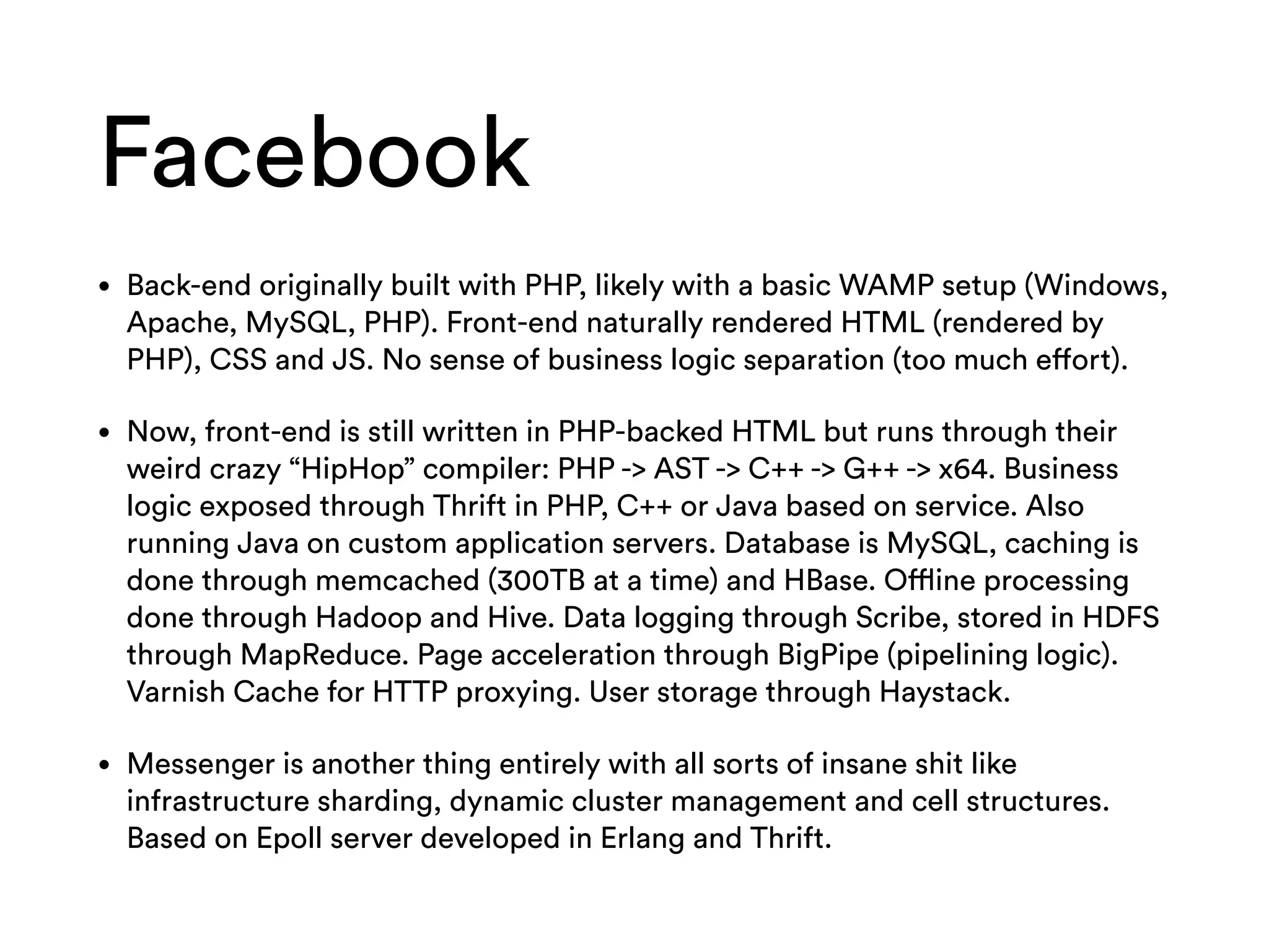 Facebook
• Back-end originally built with PHP, likely with a basic WAMP setup (Windows,
Apache, MySQL, PHP). Front-end naturally rendered HTML (rendered by
PHP), CSS and JS. No sense of business logic separation (too much effort).
• Now, front-end is still written in PHP-backed HTML but runs through their
weird crazy “HipHop” compiler: PHP -> AST -> C++ -> G++ -> x64. Business
logic exposed through Thrift in PHP, C++ or Java based on service. Also
running Java on custom application servers. Database is MySQL, caching is
done through memcached (300TB at a time) and HBase. Offline processing
done through Hadoop and Hive. Data logging through Scribe, stored in HDFS
through MapReduce. Page acceleration through BigPipe (pipelining logic).
Varnish Cache for HTTP proxying. User storage through Haystack.
• Messenger is another thing entirely with all sorts of insane shit like
infrastructure sharding, dynamic cluster management and cell structures.
Based on Epoll server developed in Erlang and Thrift.
 