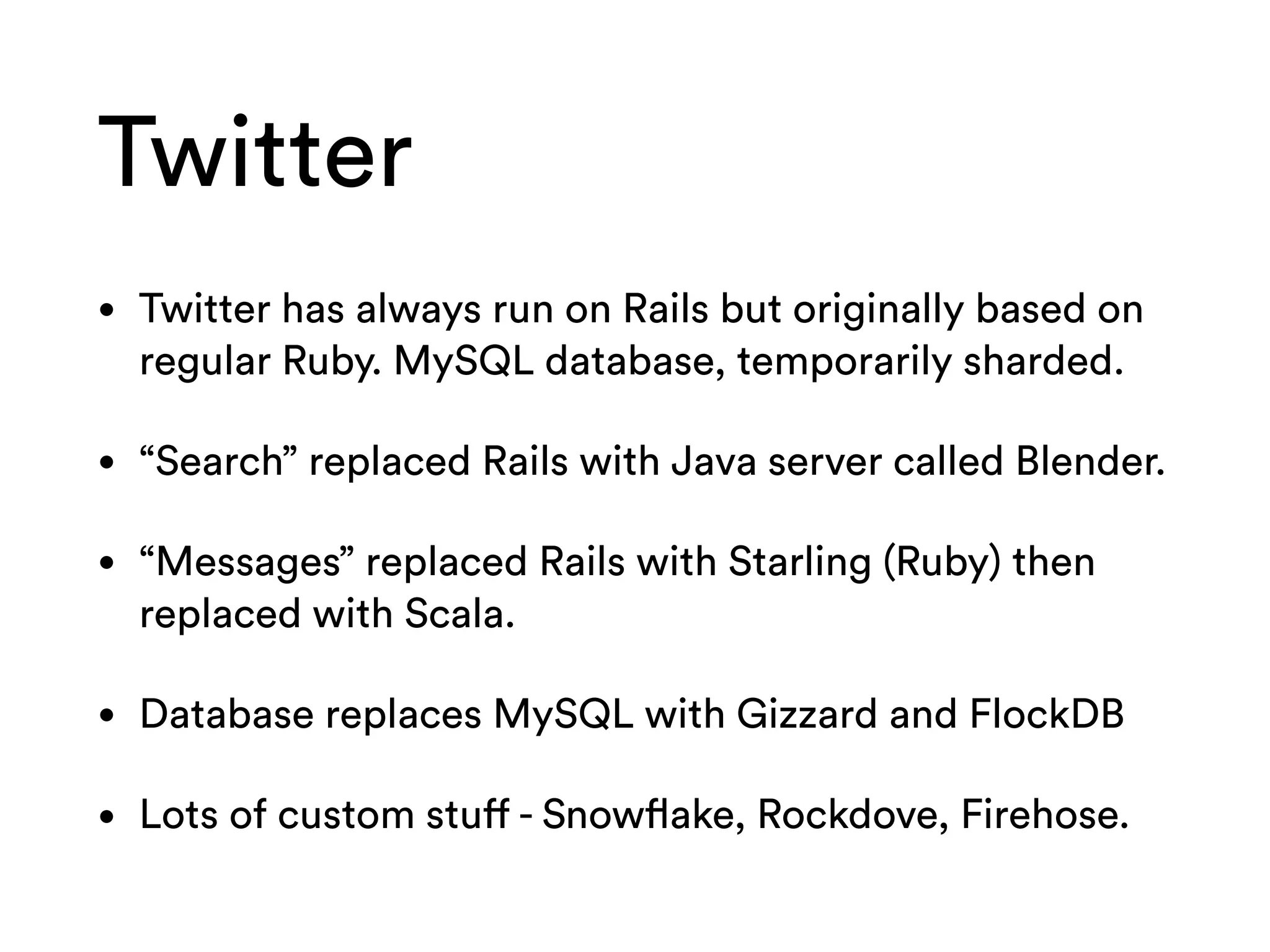 Twitter
• Twitter has always run on Rails but originally based on
regular Ruby. MySQL database, temporarily sharded.
• “Search” replaced Rails with Java server called Blender.
• “Messages” replaced Rails with Starling (Ruby) then
replaced with Scala.
• Database replaces MySQL with Gizzard and FlockDB
• Lots of custom stuff - Snowflake, Rockdove, Firehose.
 