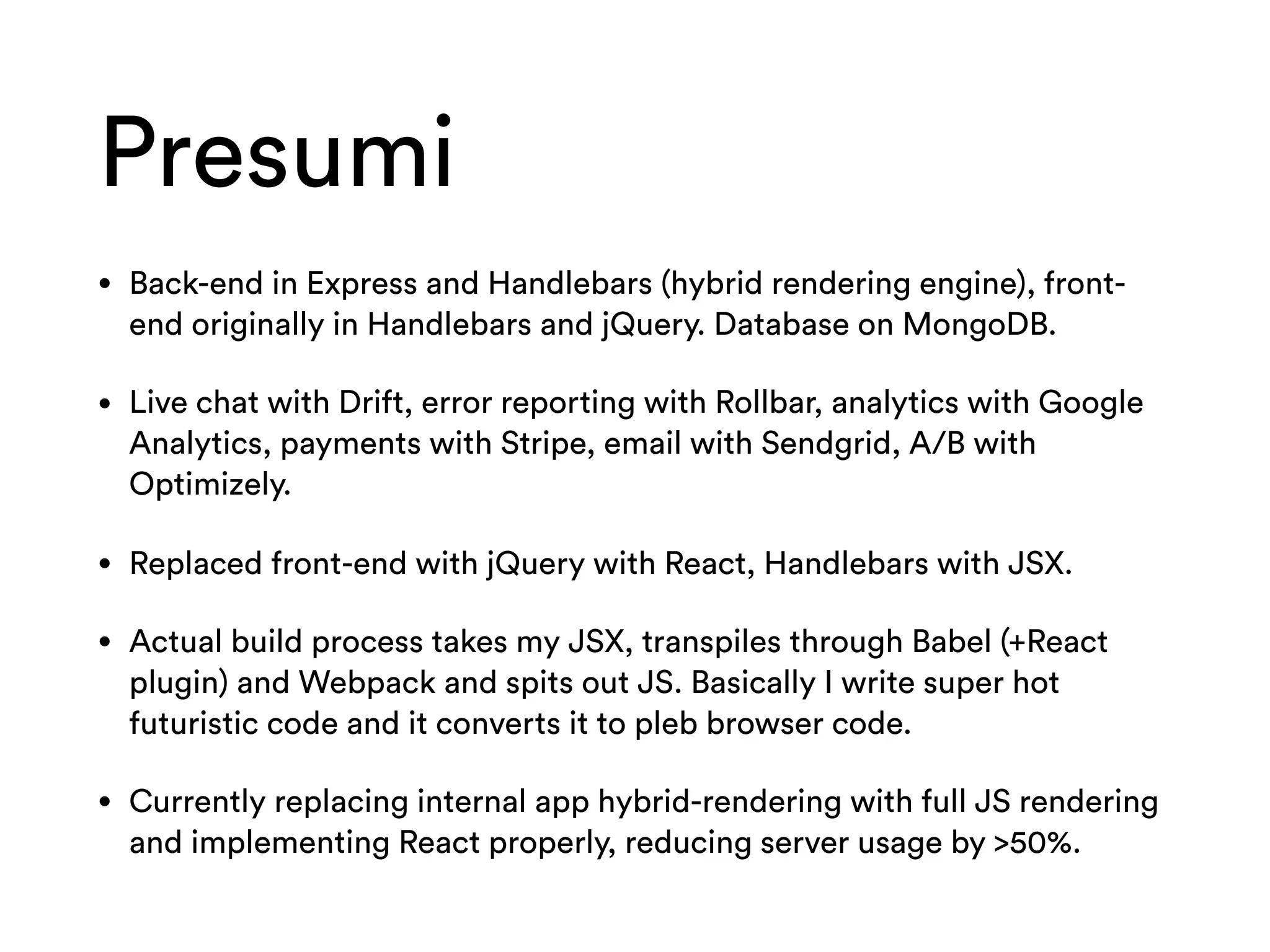 Presumi
• Back-end in Express and Handlebars (hybrid rendering engine), front-
end originally in Handlebars and jQuery. Database on MongoDB.
• Live chat with Drift, error reporting with Rollbar, analytics with Google
Analytics, payments with Stripe, email with Sendgrid, A/B with
Optimizely.
• Replaced front-end with jQuery with React, Handlebars with JSX.
• Actual build process takes my JSX, transpiles through Babel (+React
plugin) and Webpack and spits out JS. Basically I write super hot
futuristic code and it converts it to pleb browser code.
• Currently replacing internal app hybrid-rendering with full JS rendering
and implementing React properly, reducing server usage by >50%.
 