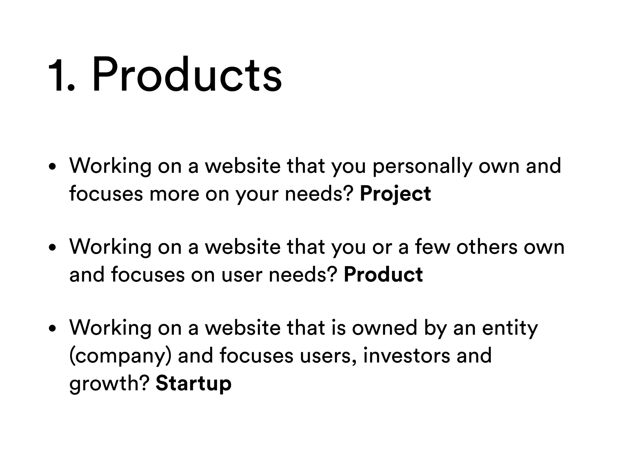 1. Products
• Working on a website that you personally own and
focuses more on your needs? Project
• Working on a website that you or a few others own
and focuses on user needs? Product
• Working on a website that is owned by an entity
(company) and focuses users, investors and
growth? Startup
 