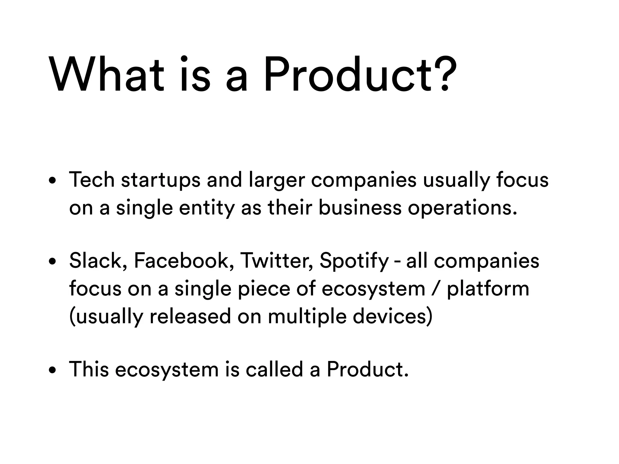 What is a Product?
• Tech startups and larger companies usually focus
on a single entity as their business operations.
• Slack, Facebook, Twitter, Spotify - all companies
focus on a single piece of ecosystem / platform
(usually released on multiple devices)
• This ecosystem is called a Product.
 