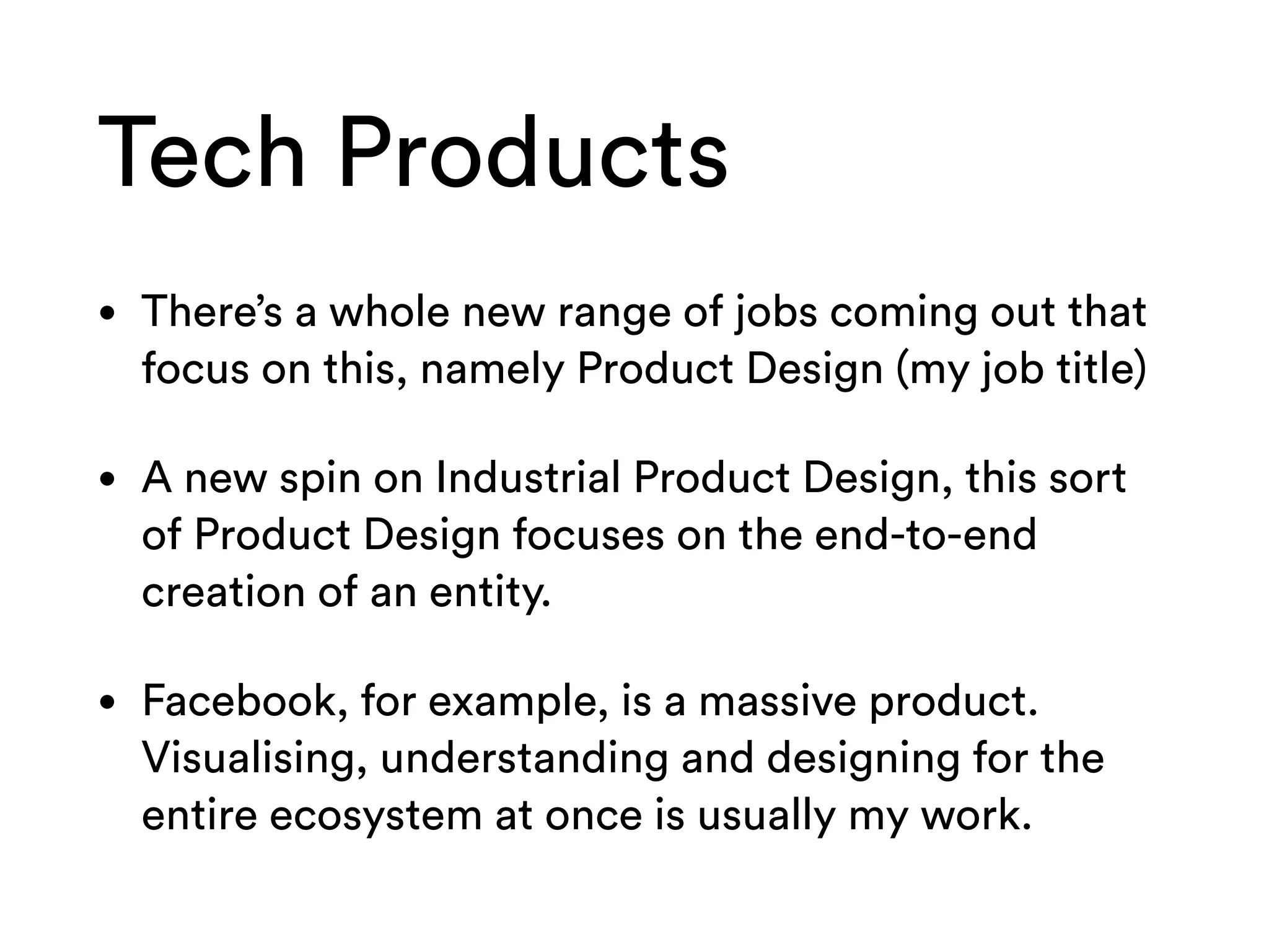 Tech Products
• There’s a whole new range of jobs coming out that
focus on this, namely Product Design (my job title)
• A new spin on Industrial Product Design, this sort
of Product Design focuses on the end-to-end
creation of an entity.
• Facebook, for example, is a massive product.
Visualising, understanding and designing for the
entire ecosystem at once is usually my work.
 