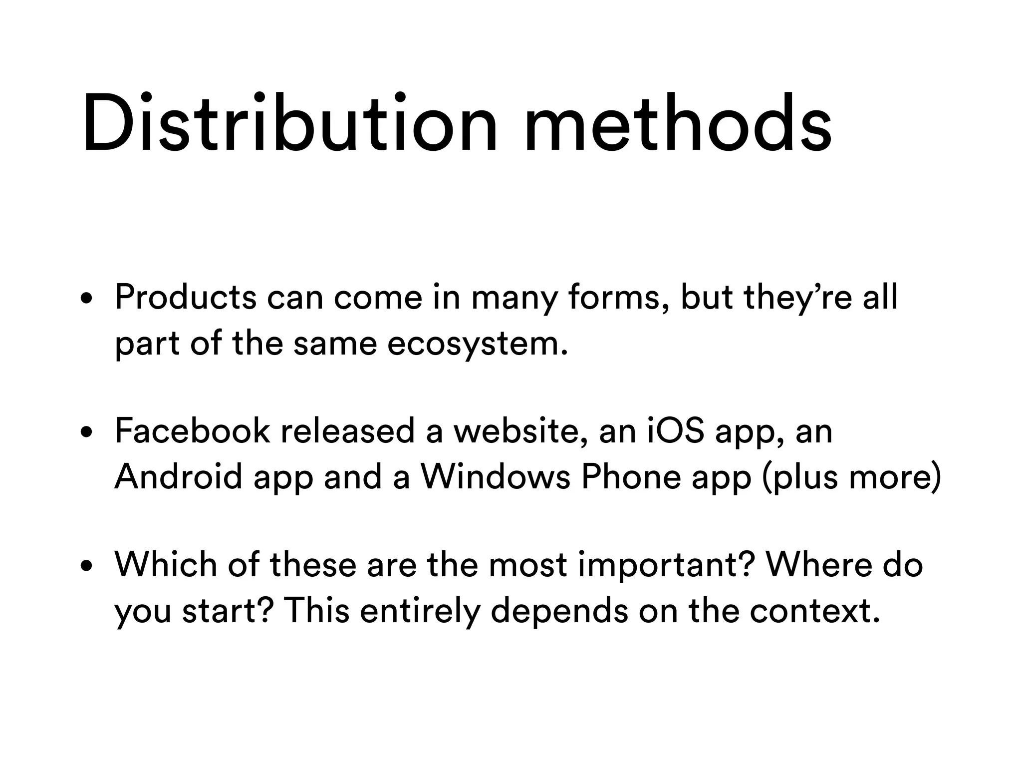 Distribution methods
• Products can come in many forms, but they’re all
part of the same ecosystem.
• Facebook released a website, an iOS app, an
Android app and a Windows Phone app (plus more)
• Which of these are the most important? Where do
you start? This entirely depends on the context.
 