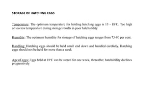 STORAGE OF HATCHING EGGS
Temperature: The optimum temperature for holding hatching eggs is 13 - 18o
C. Too high
or too low temperature during storage results in poor hatchability.
Humidity: The optimum humidity for storage of hatching eggs ranges from 75-80 per cent.
Handling: Hatching eggs should be held small end down and handled carefully. Hatching
eggs should not be held for more than a week
Age of eggs: Eggs held at 18o
C can be stored for one week, thereafter, hatchability declines
progressively
 