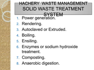 1. Power generation.
2. Rendering.
3. Autoclaved or Extruded.
4. Boiling.
5. Ensiling.
6. Enzymes or sodium hydroxide
treatment.
7. Composting.
8. Anaerobic digestion.
HACHERY WASTE MANAGEMENT
SOLID WASTE TREATMENT
SYSTEM
 