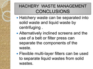 Hatchery waste can be separated into
solid waste and liquid waste by
centrifuging .
 Alternatively inclined screens and the
use of a belt or filter press can
separate the components of the
waste.
 Flexible multi-layer filters can be used
to separate liquid wastes from solid
wastes.
HACHERY WASTE MANAGEMENT
CONCLUSIONS
 