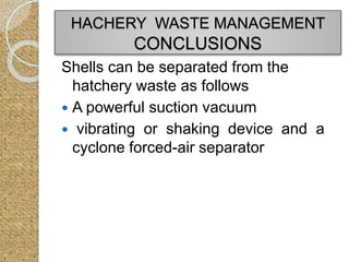 Shells can be separated from the
hatchery waste as follows
 A powerful suction vacuum
 vibrating or shaking device and a
cyclone forced-air separator
HACHERY WASTE MANAGEMENT
CONCLUSIONS
 
