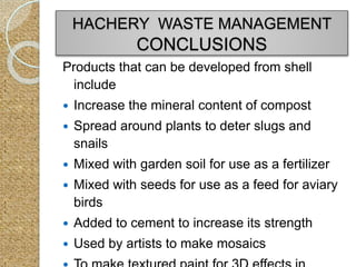 Products that can be developed from shell
include
 Increase the mineral content of compost
 Spread around plants to deter slugs and
snails
 Mixed with garden soil for use as a fertilizer
 Mixed with seeds for use as a feed for aviary
birds
 Added to cement to increase its strength
 Used by artists to make mosaics
HACHERY WASTE MANAGEMENT
CONCLUSIONS
 