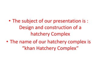 • The subject of our presentation is :
Design and construction of a
hatchery Complex
• The name of our hatchery complex is
“khan Hatchery Complex“
 