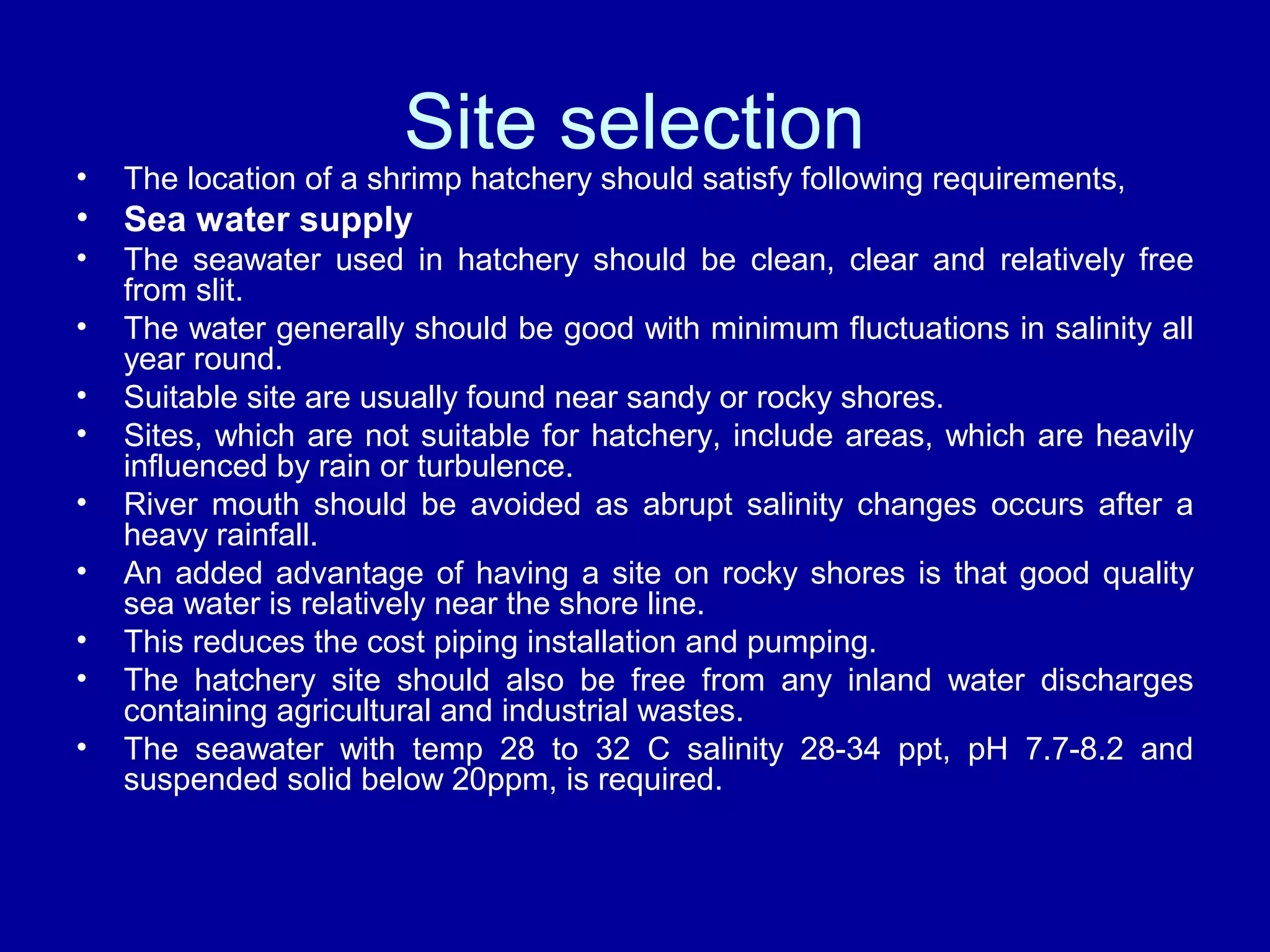 Site selection
• The location of a shrimp hatchery should satisfy following requirements,
• Sea water supply
• The seawater used in hatchery should be clean, clear and relatively free
from slit.
• The water generally should be good with minimum fluctuations in salinity all
year round.
• Suitable site are usually found near sandy or rocky shores.
• Sites, which are not suitable for hatchery, include areas, which are heavily
influenced by rain or turbulence.
• River mouth should be avoided as abrupt salinity changes occurs after a
heavy rainfall.
• An added advantage of having a site on rocky shores is that good quality
sea water is relatively near the shore line.
• This reduces the cost piping installation and pumping.
• The hatchery site should also be free from any inland water discharges
containing agricultural and industrial wastes.
• The seawater with temp 28 to 32 C salinity 28-34 ppt, pH 7.7-8.2 and
suspended solid below 20ppm, is required.
 