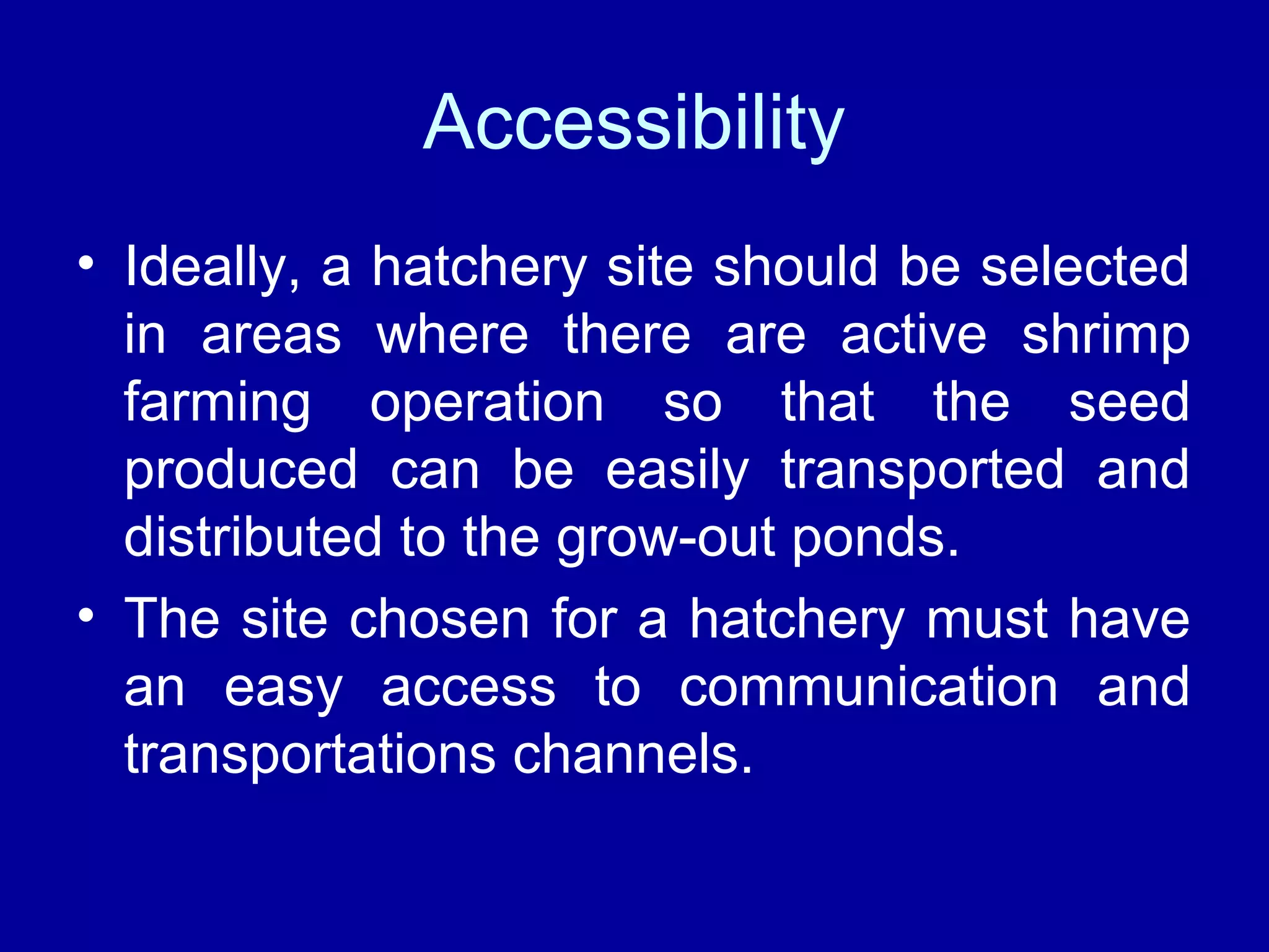 Accessibility
• Ideally, a hatchery site should be selected
in areas where there are active shrimp
farming operation so that the seed
produced can be easily transported and
distributed to the grow-out ponds.
• The site chosen for a hatchery must have
an easy access to communication and
transportations channels.
 