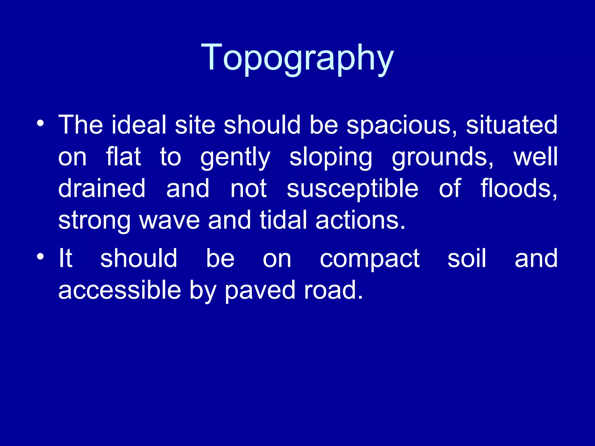 Topography
• The ideal site should be spacious, situated
on flat to gently sloping grounds, well
drained and not susceptible of floods,
strong wave and tidal actions.
• It should be on compact soil and
accessible by paved road.
 