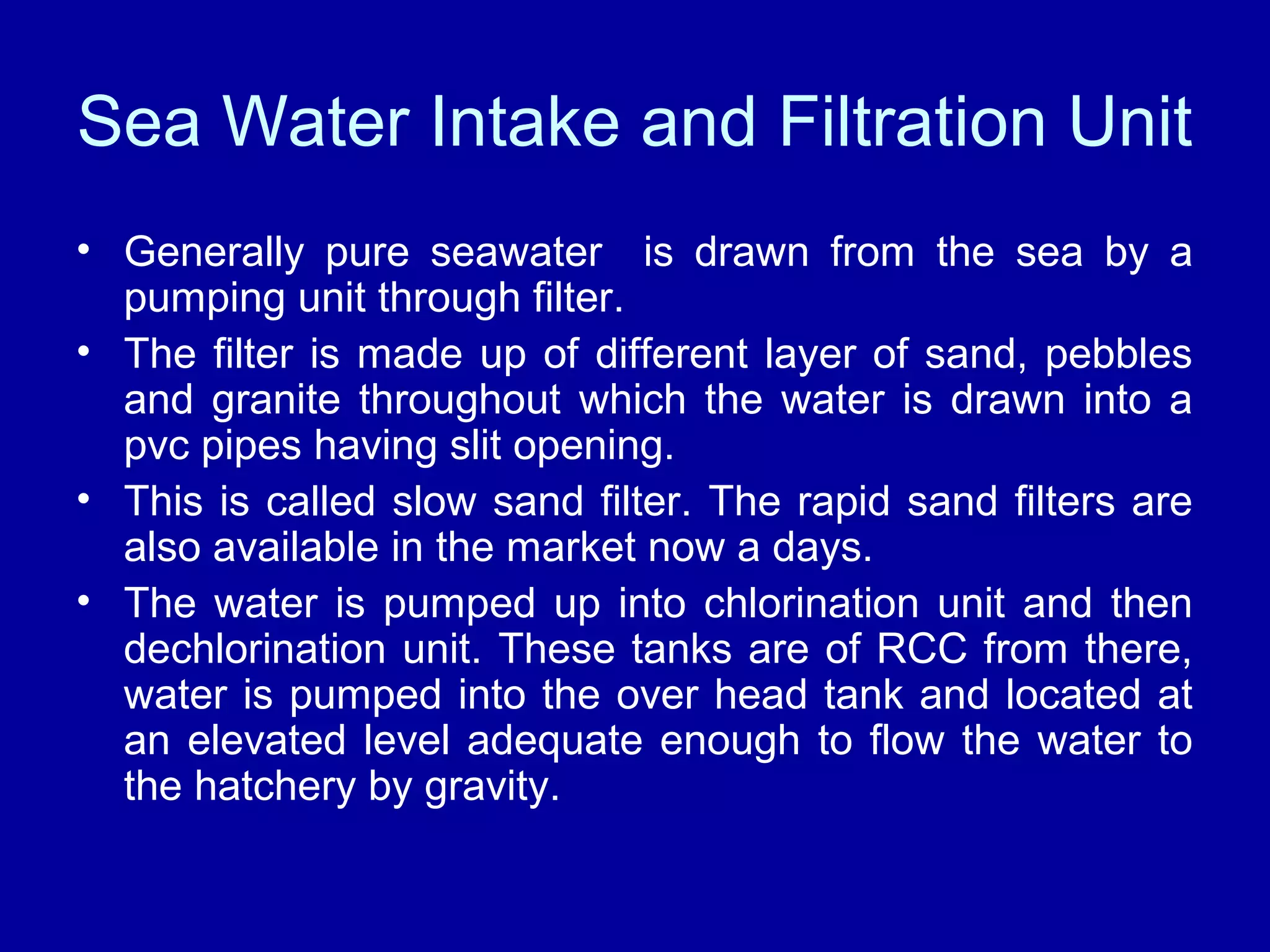 Sea Water Intake and Filtration Unit
• Generally pure seawater is drawn from the sea by a
pumping unit through filter.
• The filter is made up of different layer of sand, pebbles
and granite throughout which the water is drawn into a
pvc pipes having slit opening.
• This is called slow sand filter. The rapid sand filters are
also available in the market now a days.
• The water is pumped up into chlorination unit and then
dechlorination unit. These tanks are of RCC from there,
water is pumped into the over head tank and located at
an elevated level adequate enough to flow the water to
the hatchery by gravity.
 
