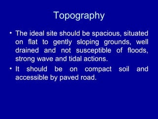 Topography
• The ideal site should be spacious, situated
on flat to gently sloping grounds, well
drained and not susceptible of floods,
strong wave and tidal actions.
• It should be on compact soil and
accessible by paved road.
 