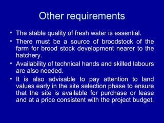 Other requirements
• The stable quality of fresh water is essential.
• There must be a source of broodstock of the
farm for brood stock development nearer to the
hatchery.
• Availability of technical hands and skilled labours
are also needed.
• It is also advisable to pay attention to land
values early in the site selection phase to ensure
that the site is available for purchase or lease
and at a price consistent with the project budget.
 