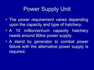 Power Supply Unit
• The power requirement varies depending
upon the capacity and type of hatchery.
• A 10 million/annum capacity hatchery
needs around 80kw power supply.
• A stand by generator to combat power
failure with the alternative power supply is
required.
 