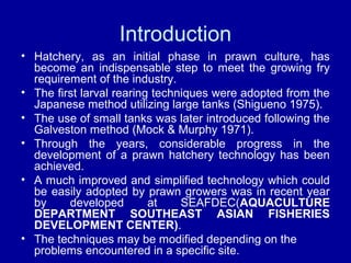 Introduction
• Hatchery, as an initial phase in prawn culture, has
become an indispensable step to meet the growing fry
requirement of the industry.
• The first larval rearing techniques were adopted from the
Japanese method utilizing large tanks (Shigueno 1975).
• The use of small tanks was later introduced following the
Galveston method (Mock & Murphy 1971).
• Through the years, considerable progress in the
development of a prawn hatchery technology has been
achieved.
• A much improved and simplified technology which could
be easily adopted by prawn growers was in recent year
by developed at SEAFDEC(AQUACULTURE
DEPARTMENT SOUTHEAST ASIAN FISHERIES
DEVELOPMENT CENTER).
• The techniques may be modified depending on the
problems encountered in a specific site.
 
