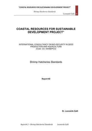 “COASTAL RESOURCES FOR SUSTAINABLE DEVELOPMENT PROJECT”
Shrimp Hatcheries Standards
Leonardo Galli 1
Report# 2 – Shrimp Hatcheries Standards Leonardo Galli
COASTAL RESOURCES FOR SUSTAINABLE
DEVELOPMENT PROJECT”
INTERNATIONAL CONSULTANCY ON BIO-SECURITY IN SEED
PRODUCTION AND AQUACULTURE
(Code: CS. 04/IAB/PCU)
Shrimp Hatcheries Standards
Report #2
Dr. Leonardo Galli
 
