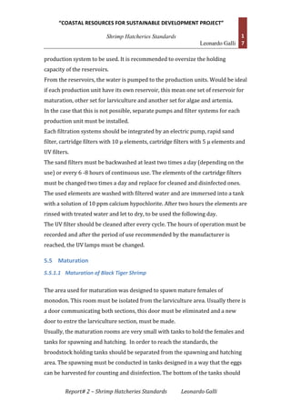 “COASTAL RESOURCES FOR SUSTAINABLE DEVELOPMENT PROJECT”
Shrimp Hatcheries Standards
Leonardo Galli
1
7
Report# 2 – Shrimp Hatcheries Standards Leonardo Galli
production system to be used. It is recommended to oversize the holding
capacity of the reservoirs.
From the reservoirs, the water is pumped to the production units. Would be ideal
if each production unit have its own reservoir, this mean one set of reservoir for
maturation, other set for larviculture and another set for algae and artemia.
In the case that this is not possible, separate pumps and filter systems for each
production unit must be installed.
Each filtration systems should be integrated by an electric pump, rapid sand
filter, cartridge filters with 10 μ elements, cartridge filters with 5 μ elements and
UV filters.
The sand filters must be backwashed at least two times a day (depending on the
use) or every 6 -8 hours of continuous use. The elements of the cartridge filters
must be changed two times a day and replace for cleaned and disinfected ones.
The used elements are washed with filtered water and are immersed into a tank
with a solution of 10 ppm calcium hypochlorite. After two hours the elements are
rinsed with treated water and let to dry, to be used the following day.
The UV filter should be cleaned after every cycle. The hours of operation must be
recorded and after the period of use recommended by the manufacturer is
reached, the UV lamps must be changed.
5.5 Maturation
5.5.1.1 Maturation of Black Tiger Shrimp
The area used for maturation was designed to spawn mature females of
monodon. This room must be isolated from the larviculture area. Usually there is
a door communicating both sections, this door must be eliminated and a new
door to entre the larviculture section, must be made.
Usually, the maturation rooms are very small with tanks to hold the females and
tanks for spawning and hatching. In order to reach the standards, the
broodstock holding tanks should be separated from the spawning and hatching
area. The spawning must be conducted in tanks designed in a way that the eggs
can be harvested for counting and disinfection. The bottom of the tanks should
 