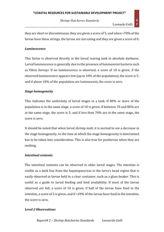 “COASTAL RESOURCES FOR SUSTAINABLE DEVELOPMENT PROJECT”
Shrimp Hatcheries Standards
Leonardo Galli
3
7
Report# 2 – Shrimp Hatcheries Standards Leonardo Galli
they are short or discontinuous, they are given a score of 5; and when <70% of the
larvae have these strings, the larvae are not eating and they are given a score of 0.
Luminescence
This factor is observed directly in the larval rearing tank in absolute darkness.
Larval luminescence is generally due to the presence of luminescent bacteria such
as Vibrio harveyi. If no luminescence is observed, a score of 10 is given; if the
observed luminescence appears low (up to 10% of the population), the score is 5;
and if above 10% of the population are luminescent, the score is zero.
Stage homogeneity
This indicates the uniformity of larval stages in a tank. If 80% or more of the
population is in the same stage, a score of 10 is given; if between 70 and 80% are
at the same stage, the score is 5; and if less than 70% are in the same stage, the
score is zero.
It should be noted that when larval shrimp molt, it is normal to see a decrease in
the stage homogeneity, so the time at which the stage homogeneity is determined
has to be taken into consideration. This is also true for postlarvae when they are
molting.
Intestinal contents
The intestinal contents can be observed in older larval stages. The intestine is
visible as a dark line from the hepatopancreas in the larva's head region that is
easily observed in larvae held in a clear container, such as a glass beaker. This is
useful as a guide to larval feeding and feed availability. If most of the larvae
observed are full, a score of 10 is given; if half of the larvae have food in the
intestine, a score of 5 is given; and if <20% of the larvae have food in the intestine,
the score is zero.
Level 2 Observations
 