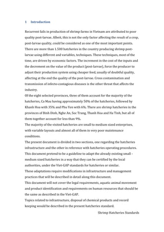 Shrimp Hatcheries Standards
1 Introduction
Recurrent fails in production of shrimp farms in Vietnam are attributed to poor
quality post-larvae. Albeit, this is not the only factor affecting the result of a crop,
post-larvae quality, could be considered as one of the most important points.
There are more than 1.500 hatcheries in the country producing shrimp post-
larvae using different and variables, techniques. These techniques, most of the
time, are driven by economic factors. The increment in the cost of the inputs and
the decrement on the value of the product (post-larvae), force the producer to
adjust their production system using cheaper feed, usually of doubtful quality,
affecting at the end the quality of the post-larvae. Cross contamination and
transmission of infecto-contagious diseases is the other threat that affects the
industry.
Of the eight selected provinces, three of them account for the majority of the
hatcheries, Ca Mau having approximately 50% of the hatcheries, followed by
Khanh Hoa with 35% and Phu Yen with 6%. There are shrimp hatcheries in the
provinces of Binh Dinh, Nghe An, Soc Trang, Thanh Hoa and Ha Tinh, but all of
them together account for less than 9%.
The majority of the visited hatcheries are small to medium sized enterprises,
with variable layouts and almost all of them in very poor maintenance
conditions.
The present document is divided in two sections, one regarding the hatcheries
infrastructure and the other in reference with hatcheries operating procedures.
This document pretend to be a guideline to adapt the already existing small -
medium sized hatcheries in a way that they can be certified by the local
authorities, under the Viet-GAP standards for hatcheries or similar.
These adaptations require modifications in infrastructure and management
practices that will be described in detail along this document.
This document will not cover the legal requirements, aquatic animal movement
and product identification and requirements on human resources that should be
the same as described in the Viet-GAP.
Topics related to infrastructure, disposal of chemical products and record
keeping would be described in the present hatcheries standard.
 