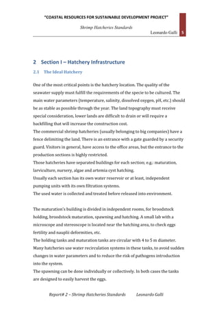 “COASTAL RESOURCES FOR SUSTAINABLE DEVELOPMENT PROJECT”
Shrimp Hatcheries Standards
Leonardo Galli 5
Report# 2 – Shrimp Hatcheries Standards Leonardo Galli
2 Section I – Hatchery Infrastructure
2.1 The Ideal Hatchery
One of the most critical points is the hatchery location. The quality of the
seawater supply must fulfill the requirements of the specie to be cultured. The
main water parameters (temperature, salinity, dissolved oxygen, pH, etc.) should
be as stable as possible through the year. The land topography must receive
special consideration, lower lands are difficult to drain or will require a
backfilling that will increase the construction cost.
The commercial shrimp hatcheries (usually belonging to big companies) have a
fence delimiting the land. There is an entrance with a gate guarded by a security
guard. Visitors in general, have access to the office areas, but the entrance to the
production sections is highly restricted.
Those hatcheries have separated buildings for each section; e.g.: maturation,
larviculture, nursery, algae and artemia cyst hatching.
Usually each section has its own water reservoir or at least, independent
pumping units with its own filtration systems.
The used water is collected and treated before released into environment.
The maturation’s building is divided in independent rooms, for broodstock
holding, broodstock maturation, spawning and hatching. A small lab with a
microscope and stereoscope is located near the hatching area, to check eggs
fertility and nauplii deformities, etc.
The holding tanks and maturation tanks are circular with 4 to 5 m diameter.
Many hatcheries use water recirculation systems in these tanks, to avoid sudden
changes in water parameters and to reduce the risk of pathogens introduction
into the system.
The spawning can be done individually or collectively. In both cases the tanks
are designed to easily harvest the eggs.
 