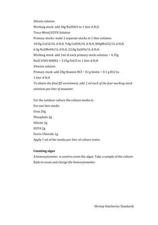 Shrimp Hatcheries Standards
Silicate solution
Working stock: add 30g Na2SiO3 to 1 liter d H20
Trace Metal/EDTA Solution
Primary stocks: make 5 separate stocks in 1 liter volumes
1O.Og CoCI2/1L d H20, 9.8g CuSO4/1L d H20, l8OgMnCl2/1L d H20,
6.3g Na2MoO4/1L d H20, 22.Og ZnSO4/1L d H20.
Working stock: add 1ml of each primary stock solution + 4.35g
Na2C1OH14O8N2 + 3.15g FeCI3 to 1 liter d H20
Vitamin solution
Primary stock: add 20g thiamin HCI + 0.l g biotin + 0.1 g B12 to
1 liter d H20
To obtain the final ff2 enrichment, add .1 ml each of the four working stock
solutions per liter of seawater.
For the outdoor culture the culture media is:
For one liter media
Urea 20g
Phosphate 2g
Silicate 2g
EDTA 2g
Ferric Chloride 1g
Apply 1 ml of the media per liter of culture water.
Counting algae
A hemocytometer is used to count the algae. Take a sample of the culture
flask to count and charge the hemocytometer.
 