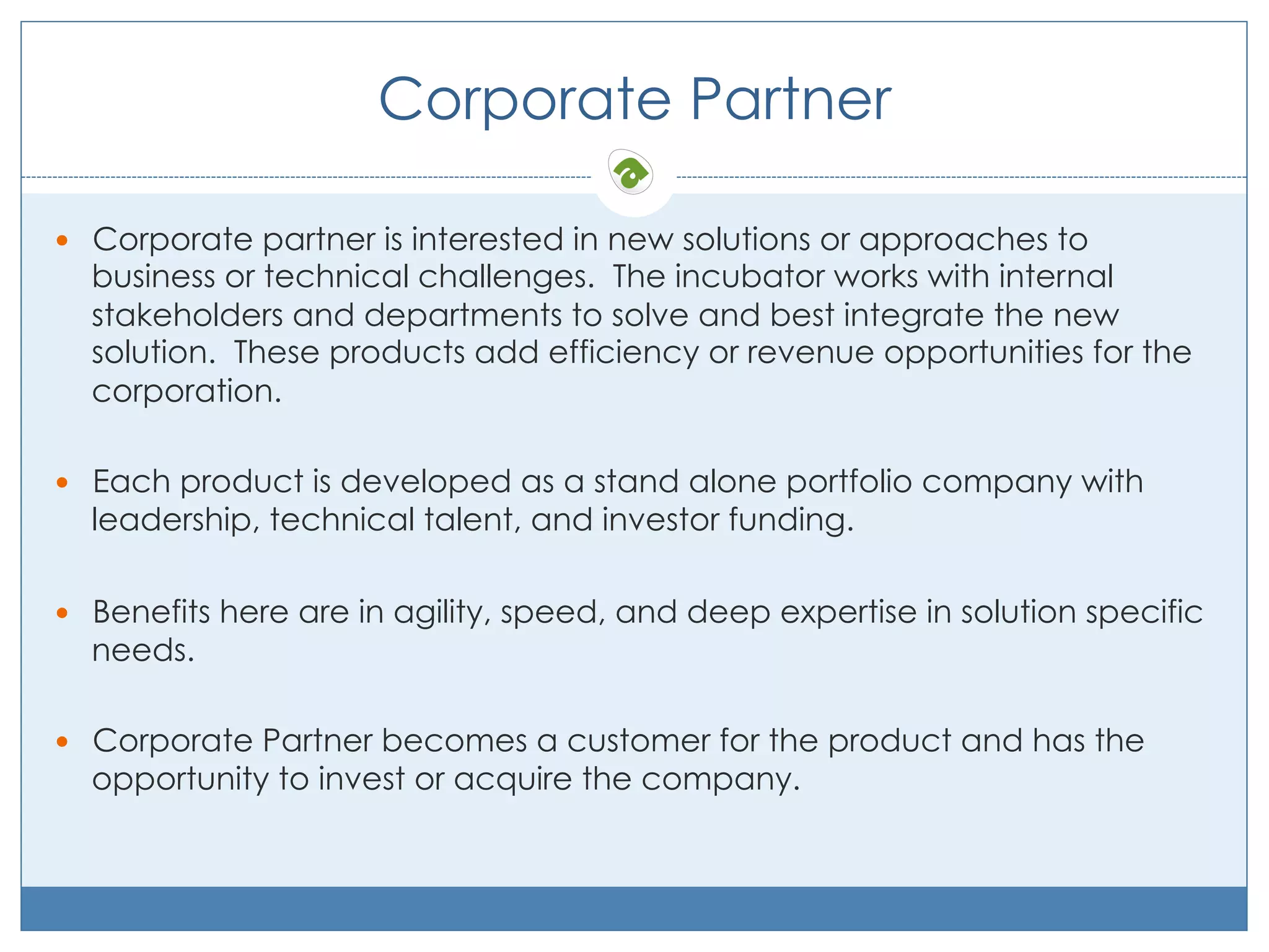 Corporate Partner
—  Corporate partner is interested in new solutions or approaches to

business or technical challenges. The incubator works with internal
stakeholders and departments to solve and best integrate the new
solution. These products add efficiency or revenue opportunities for the
corporation.

—  Each product is developed as a stand alone portfolio company with

leadership, technical talent, and investor funding.

—  Benefits here are in agility, speed, and deep expertise in solution specific

needs.

—  Corporate Partner becomes a customer for the product and has the

opportunity to invest or acquire the company.

 