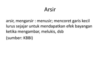 Arsir
arsir, mengarsir : menusir; mencoret garis kecil
lurus sejajar untuk mendapatkan efek bayangan
ketika mengambar, melukis, dsb
(sumber: KBBI)

 