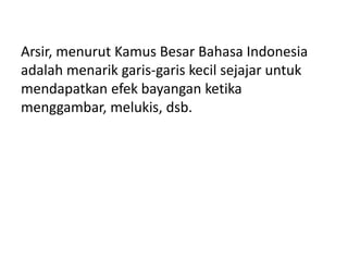 Arsir, menurut Kamus Besar Bahasa Indonesia
adalah menarik garis-garis kecil sejajar untuk
mendapatkan efek bayangan ketika
menggambar, melukis, dsb.
 