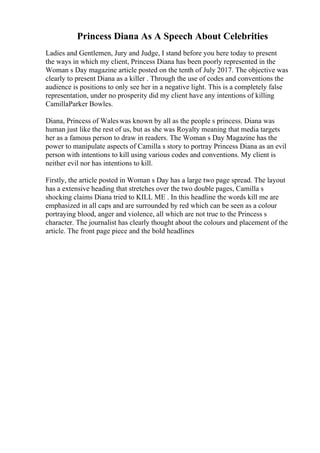 Princess Diana As A Speech About Celebrities
Ladies and Gentlemen, Jury and Judge, I stand before you here today to present
the ways in which my client, Princess Diana has been poorly represented in the
Woman s Day magazine article posted on the tenth of July 2017. The objective was
clearly to present Diana as a killer . Through the use of codes and conventions the
audience is positions to only see her in a negative light. This is a completely false
representation, under no prosperity did my client have any intentions of killing
CamillaParker Bowles.
Diana, Princess of Waleswas known by all as the people s princess. Diana was
human just like the rest of us, but as she was Royalty meaning that media targets
her as a famous person to draw in readers. The Woman s Day Magazine has the
power to manipulate aspects of Camilla s story to portray Princess Diana as an evil
person with intentions to kill using various codes and conventions. My client is
neither evil nor has intentions to kill.
Firstly, the article posted in Woman s Day has a large two page spread. The layout
has a extensive heading that stretches over the two double pages, Camilla s
shocking claims Diana tried to KILL ME . In this headline the words kill me are
emphasized in all caps and are surrounded by red which can be seen as a colour
portraying blood, anger and violence, all which are not true to the Princess s
character. The journalist has clearly thought about the colours and placement of the
article. The front page piece and the bold headlines
 