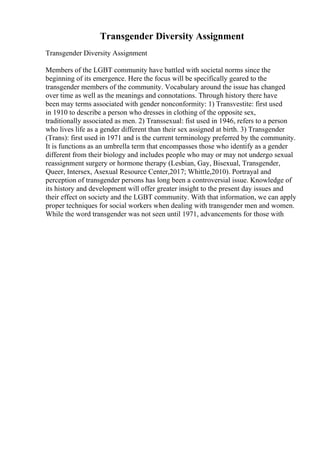 Transgender Diversity Assignment
Transgender Diversity Assignment
Members of the LGBT community have battled with societal norms since the
beginning of its emergence. Here the focus will be specifically geared to the
transgender members of the community. Vocabulary around the issue has changed
over time as well as the meanings and connotations. Through history there have
been may terms associated with gender nonconformity: 1) Transvestite: first used
in 1910 to describe a person who dresses in clothing of the opposite sex,
traditionally associated as men. 2) Transsexual: fist used in 1946, refers to a person
who lives life as a gender different than their sex assigned at birth. 3) Transgender
(Trans): first used in 1971 and is the current terminology preferred by the community.
It is functions as an umbrella term that encompasses those who identify as a gender
different from their biology and includes people who may or may not undergo sexual
reassignment surgery or hormone therapy (Lesbian, Gay, Bisexual, Transgender,
Queer, Intersex, Asexual Resource Center,2017; Whittle,2010). Portrayal and
perception of transgender persons has long been a controversial issue. Knowledge of
its history and development will offer greater insight to the present day issues and
their effect on society and the LGBT community. With that information, we can apply
proper techniques for social workers when dealing with transgender men and women.
While the word transgender was not seen until 1971, advancements for those with
 