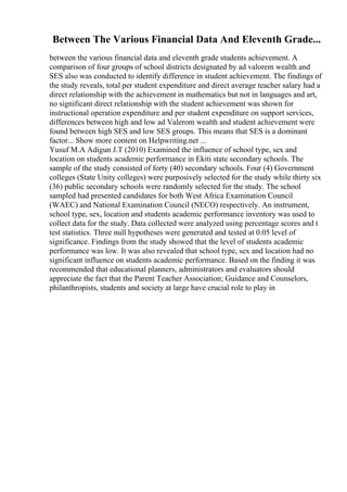 Between The Various Financial Data And Eleventh Grade...
between the various financial data and eleventh grade students achievement. A
comparison of four groups of school districts designated by ad valorem wealth and
SES also was conducted to identify difference in student achievement. The findings of
the study reveals, total per student expenditure and direct average teacher salary had a
direct relationship with the achievement in mathematics but not in languages and art,
no significant direct relationship with the student achievement was shown for
instructional operation expenditure and per student expenditure on support services,
differences between high and low ad Valerom wealth and student achievement were
found between high SES and low SES groups. This means that SES is a dominant
factor... Show more content on Helpwriting.net ...
Yusuf M.A Adigun J.T (2010) Examined the influence of school type, sex and
location on students academic performance in Ekiti state secondary schools. The
sample of the study consisted of forty (40) secondary schools. Four (4) Government
colleges (State Unity colleges) were purposively selected for the study while thirty six
(36) public secondary schools were randomly selected for the study. The school
sampled had presented candidates for both West Africa Examination Council
(WAEC) and National Examination Council (NECO) respectively. An instrument,
school type, sex, location and students academic performance inventory was used to
collect data for the study. Data collected were analyzed using percentage scores and t
test statistics. Three null hypotheses were generated and tested at 0.05 level of
significance. Findings from the study showed that the level of students academic
performance was low. It was also revealed that school type, sex and location had no
significant influence on students academic performance. Based on the finding it was
recommended that educational planners, administrators and evaluators should
appreciate the fact that the Parent Teacher Association; Guidance and Counselors,
philanthropists, students and society at large have crucial role to play in
 