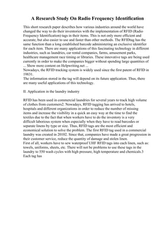 A Research Study On Radio Frequency Identification
This short research paper describes how various industries around the world have
changed the way to do their inventories with the implementation of RFID (Radio
Frequency Identification) tags in their items. This is not only more efficient and
accurate, but also easier to use and faster than other methods. The RFIDtag has the
same function than a long established barcode administering an exclusive identifier
for each item. There are many applications of this fascinating technology in different
industries, such as laundries, car rental companies, farms, amusement parks,
healthcare management race timing or libraries. These innovative tags are being used
currently in order to make the companies bigger without spending large quantities of
... Show more content on Helpwriting.net ...
Nowadays, the RFID tracking system is widely used since the first patent of RFID in
19831.
The information stored in the tag will depend on its future application. Thus, there
are many useful applications of this technology.
II. Application in the laundry industry
RFID has been used in commercial laundries for several years to track high volume
of clothes from customers2. Nowadays, RFID tagging has arrived to hotels,
hospitals and different organizations in order to reduce the number of missing
items and increase the visibility in a quick an easy way at the time to find the
textiles due to the fact that when workers have to do the inventory is a very
difficult laborious system when especially when they have to read barcodes or
separate linens by type or size. Thus, RFID tags are the most efficient and
economical solution to solve the problem. The first RFID tag used in a commercial
laundry was created in 20102. Since that, companies have made a great progression in
their customer service, reduce the quantity of damage and stolen linen.
First of all, workers have to sew waterproof UHF RFID tags into each linen, such as:
towels, uniforms, sheets, etc. There will not be problems to use these tags in the
laundry to 550 wash cycles with high pressure, high temperature and chemicals.3
Each tag has
 