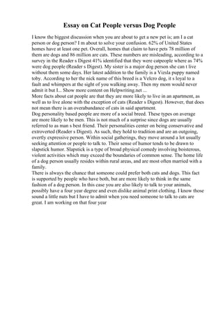 Essay on Cat People versus Dog People
I know the biggest discussion when you are about to get a new pet is; am I a cat
person or dog person? I m about to solve your confusion. 62% of United States
homes have at least one pet. Overall, homes that claim to have pets 78 million of
them are dogs and 86 million are cats. These numbers are misleading, according to a
survey in the Reader s Digest 41% identified that they were catpeople where as 74%
were dog people (Reader s Digest). My sister is a major dog person she can t live
without them some days. Her latest addition to the family is a Vizsla puppy named
toby. According to her the nick name of this breed is a Velcro dog, it s loyal to a
fault and whimpers at the sight of you walking away. Then my mom would never
admit it but I... Show more content on Helpwriting.net ...
More facts about cat people are that they are more likely to live in an apartment, as
well as to live alone with the exception of cats (Reader s Digest). However, that does
not mean there is an overabundance of cats in said apartment.
Dog personality based people are more of a social breed. These types on average
are more likely to be men. This is not much of a surprise since dogs are usually
referred to as man s best friend. Their personalities center on being conservative and
extroverted (Reader s Digest). As such, they hold to tradition and are an outgoing,
overtly expressive person. Within social gatherings, they move around a lot usually
seeking attention or people to talk to. Their sense of humor tends to be drawn to
slapstick humor. Slapstick is a type of broad physical comedy involving boisterous,
violent activities which may exceed the boundaries of common sense. The home life
of a dog person usually resides within rural areas, and are most often married with a
family.
There is always the chance that someone could prefer both cats and dogs. This fact
is supported by people who have both, but are more likely to think in the same
fashion of a dog person. In this case you are also likely to talk to your animals,
possibly have a four year degree and even dislike animal print clothing. I know those
sound a little nuts but I have to admit when you need someone to talk to cats are
great. I am working on that four year
 